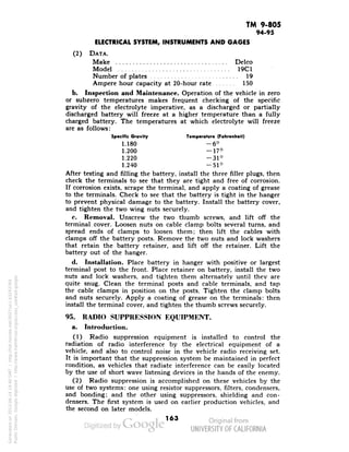 TM 9-805 
94-95 
ELECTRICAL SYSTEM, INSTRUMENTS AND GAGES 
(2) DATA. 
Make -. Delco 
Model 19C1 
Number of plates 19 
Ampere hour capacity at 20-hour rate 150 
b. Inspection and Maintenance. Operation of the vehicle in zero 
or subzero temperatures makes frequent checking of the specific 
gravity of the electrolyte imperative, as a discharged or partially 
discharged battery will freeze at a higher temperature than a fully 
charged battery. The temperatures at which electrolyte will freeze 
are as follows: 
Specific Gravity Temperature (Fahrenheit) 
1.180 -6° 
1.200 -17° 
1.220 -31° 
1.240 —51° 
After testing and filling the battery, install the three filler plugs, then 
check the terminals to see that they are tight and free of corrosion. 
If corrosion exists, scrape the terminal, and apply a coating of grease 
to the terminals. Check to see that the battery is tight in the hanger 
to prevent physical damage to the battery. Install the battery cover, 
and tighten the two wing nuts securely. 
c. Removal. Unscrew the two thumb screws, and lift off the 
terminal cover. Loosen nuts on cable clamp bolts several turns, and 
spread ends of clamps to loosen them; then lift the cables with 
clamps off the battery posts. Remove the two nuts and lock washers 
that retain the battery retainer, and lift off the retainer. Lift the 
battery out of the hanger. 
d. Installation. Place battery in hanger with positive or largest 
terminal post to the front. Place retainer on battery, install the two 
nuts and lock washers, and tighten them alternately until they are 
quite snug. Clean the terminal posts and cable terminals, and tap 
the cable clamps in position on the posts. Tighten the clamp bolts 
and nuts securely. Apply a coating of grease on the terminals; then 
install the terminal cover, and tighten the thumb screws securely. 
95. RADIO SUPPRESSION EQUIPMENT, 
Generated on 2013-06-14 19:40 GMT / http://hdl.handle.net/2027/uc1.b3243764 
Public Domain, Google-digitized / http://www.hathitrust.org/access_use#pd-google 
a. Introduction. 
(1) Radio suppression equipment is installed to control the 
radiation of radio interference by the electrical equipment of a 
vehicle, and also to control noise in the vehicle radio receiving set. 
It is important that the suppression system be maintained in perfect 
condition, as vehicles that radiate interference can be easily located 
by the use of short wave listening devices in the hands of the enemy. 
(2) Radio suppression is accomplished on these vehicles by the 
use of two systems: one using resistor suppressors, filters, condensers, 
and bonding; and the other using suppressors, shielding and con-densers. 
The first system is used on earlier production vehicles, and 
the second on later models. 
163 
 