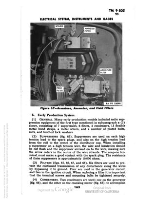 TM 9-805 
95 
ELECTRICAL SYSTEM, INSTRUMENTS AND GAGES 
I BONDS 
RA PD 33096 
•^^•MBHM^mMM 
Figure 67—Armature, Ammeter, and Field Filters 
b. Early Production System. 
(1) GENERAL. Many early production models included radio sup-pression 
equipment of the first type mentioned in subparagraph a (2) 
above, consisting of 7 suppressors, 6 filters, 2 condensers, 13 flexible 
metal bond straps, a metal screen, and a number of plated bolts, 
nuts, and toothed lock washers. 
(2) SUPPRESSORS (fig. 65). Suppressors are used on each high 
tension lead to the spark plugs, and also on the high tension lead 
from the coil to the center of the distributor cap. When installing 
a suppressor on a high tension wire, the wire and insulation should 
be cut flush and the suppressor screwed on to the wire, making sure 
the screw enters in the center of the wire strands. The snap-on ter-minal^ 
must make a good contact with the spark plug. The resistance 
of the'se suppressors is approximately 10,000 ohms. 
(3) FILTERS (figs. 65, 66, 67, and 68). Six filters are used to pre-vent 
the continued transmission of any disturbance along the wires 
by bypassing it to ground. Four are used in the generator circuit, 
and two in the ignition circuit. When replacing a filter it is important 
that the terminal screws and mounting bolts be tightened securely. 
(4) CONDENSERS. Two condensers are used; one on the generator 
(fig. 66), and the other on the cranking motor (fig. 65), to accomplish 
165 
Generated on 2013-06-14 19:27 GMT / http://hdl.handle.net/2027/uc1.b3243764 
Public Domain, Google-digitized / http://www.hathitrust.org/access_use#pd-google 
 