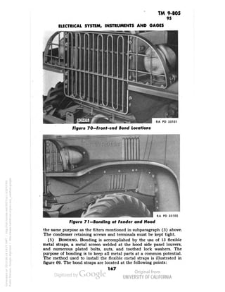 TM 9-805 
95 
ELECTRICAL SYSTEM, INSTRUMENTS AND GAGES 
RA PD 33101 
Figure 70—Front-end Bond Locations 
PD 33102 
Figure 71—Bonding at Fender and Hood 
the same purpose as the filters mentioned in subparagraph (3) above. 
The condenser retaining screws and terminals must be kept tight. 
(5) BONDING. Bonding is accomplished by the use of 13 flexible 
metal straps, a metal screen welded at the hood side panel louvers, 
and numerous plated bolts, nuts, and toothed lock washers. The 
purpose of bonding is to keep all metal parts at a common potential. 
The method used to install the flexible metal straps is illustrated in 
figure 69. The bond straps are located at the following points: 
167 
Generated on 2013-06-14 19:25 GMT / http://hdl.handle.net/2027/uc1.b3243764 
Public Domain, Google-digitized / http://www.hathitrust.org/access_use#pd-google 
 