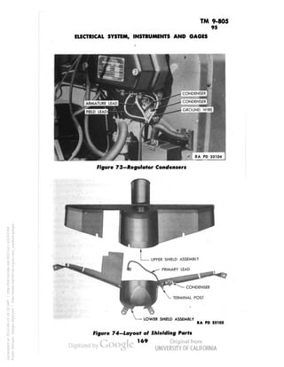 TM 9-805 
95 
ELECTRICAL SYSTEM, INSTRUMENTS AND GAGES 
CONDENSER 
•^••M 
CONDENSER 
GROUND WIRE 
Figure 73—Regulator Condensers 
UPPER SHIELD ASSEMBLY 
PRIMARY LEAD 
CONDENSER 
TERMINAL POST 
LOWER SHIELD ASSEMBLY 
RA PD 33105 
Figure 74—Layout of Shielding Parts 
169 
Generated on 2013-06-14 18:19 GMT / http://hdl.handle.net/2027/uc1.b3243764 
Public Domain, Google-digitized / http://www.hathitrust.org/access_use#pd-google 
 