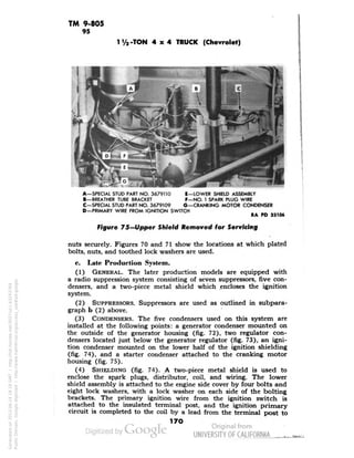 TM 9-805 
95 
I1/a-TON 4x4 TRUCK (Chevrolet) 
A-SPECIAL STUD PART NO. 3679110 E—LOWER SHIELD ASSEMBLY 
B—BREATHER TUBE BRACKET F—NO. 1 SPARK PLUG WIRE 
C—SPECIAL STUD PART NO. 3679109 G—CRANKING MOTOR CONDENSER 
D—PRIMARY WIRE FROM IGNITION SWITCH 
Figure 75—Upper Shield Removed for Servicing 
nuts securely. Figures 70 and 71 show the locations at which plated 
bolts, nuts, and toothed lock washers are used. 
c. Late Production System. 
(1) GENERAL. The later production models are equipped with 
a radio suppression system consisting of seven suppressors, five con-densers, 
and a two-piece metal shield which encloses the ignition 
system. 
(2) SUPPRESSORS. Suppressors are used as outlined in subpara-graph 
b (2) above. 
(3) CONDENSERS. The five condensers used on this system are 
installed at the following points: a generator condenser mounted on 
the outside of the generator housing (fig. 72), two regulator con-densers 
located just below the generator regulator (fig. 73), an igni-tion 
condenser mounted on the lower half of the ignition shielding 
(fig. 74), and a starter condenser attached to the cranking motor 
housing (fig. 75). 
(4) SHIELDING (fig. 74). A two-piece metal shield is used to 
enclose the sp3rk plugs, distributor, coil, and wiring. The lower 
shield assembly is attached to the engine side cover by four bolts and 
eight lock washers, with a lock washer on each side of the bolting 
brackets. The primary ignition wire from the ignition switch is 
attached to the insulated terminal post, and the ignition primary 
circuit is completed to the coil by a lead from the terminal post to 
170 
Generated on 2013-06-14 18:18 GMT / http://hdl.handle.net/2027/uc1.b3243764 
Public Domain, Google-digitized / http://www.hathitrust.org/access_use#pd-google 
 