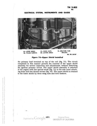 TM 9-805 
95 
ELECTRICAL SYSTEM, INSTRUMENTS AND GAGES 
A—UPPER SHIELD 
B—THUMB SCREWS 
C—WING NUTS 
D—LOWER. SHIELD 
E—BREATHER TUBE 
BRACKET 
RA PD 33107 
Figure 76-Upper Shield Installed 
the primary lead terminal on top of the coil (fig. 75). The circuit 
completed in this manner permits the removal of the upper shield 
assembly for service inspection and adjustments, without disturbing 
the ignition primary circuit. The upper shield assembly is attached 
to the engine with two special studs (fig. 75) in the side cover attach-ing 
holes and two thumb screws (fig. 76). The upper shield is retained 
to the lower shield by three wing nuts and lock washers. 
171 
Generated on 2013-06-14 18:18 GMT / http://hdl.handle.net/2027/uc1.b3243764 
Public Domain, Google-digitized / http://www.hathitrust.org/access_use#pd-google 
 
