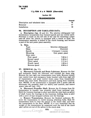 TM 9-805 
96-97 
1V2-TON 4x4 TRUCK (Chevrolet) 
Section XX 
TRANSMISSION 
Description and tabulated data 96 
Removal 97 
Installation 98 
96. DESCRIPTION AND TABULATED DATA. 
a. Description (figs. 30 and 31). The selective sliding-gear type 
transmission incorporates four forward speeds and one reverse speed. 
Provision is made on the left side of the case for mounting a power 
take-off when the vehicle is equipped with a winch or hoist. The 
transmission assembly is bolted to the clutch housing, and becomes 
a part of the unit power plant assembly. 
b. Data. 
Type Selective sliding gear 
Make Chevrolet 
Speeds 4 forward, 1 reverse 
Mounting Unit power plant 
Gear ratio: 
First speed 7.06 to 1 
Second speed 3.48 to 1 
Third speed 1.71 to 1 
Fourth speed 1.00 to 1 
Reverse speed 6.98 to 1 
97. REMOVAL (fig. 77). 
a. Disconnect Controls and Drain Lubricant. Remove the floor 
and toeboards. Drain the lubricant, and reinstall the drain plug. 
Remove the two right rear transmission cover bolts. Remove transfer 
case control lever and emergency brake bracket bolts from right side 
of transmission, and push control levers away from transmission. 
Install two cover bolts. Disconnect pull-back spring from transmis-sion. 
NOTE: // the transmission is equipped with a power take-off, 
disconnect the propeller shaft (or shafts) and controls, and remove 
power take-off (par. 155). 
b. Disconnect Propeller Shaft. Remove the U-clamps from the 
transmission to transfer case propeller shaft front universal joint. 
Hold the trunnion bearings in place and slide the .joint back on splines 
Generated on 2013-06-14 18:17 GMT / http://hdl.handle.net/2027/uc1.b3243764 
Public Domain, Google-digitized / http://www.hathitrust.org/access_use#pd-google 
of shaft. Leave the bearings on the trunnions, holding them in place 
with a piece of tape wrapped endwise over the bearings. 
c. Remove Transmission. Remove the flywheel underpan. Re-move 
the transmission to clutch housing attaching bolts. Slide the 
transmission back to clear the splines in the clutch disk, and lower 
the transmission to the floor. NOTE: It is very important that the 
weight of the transmission be supported until the end of the clutch 
gear splines are out of the splines in the clutch disk. 
172 
 