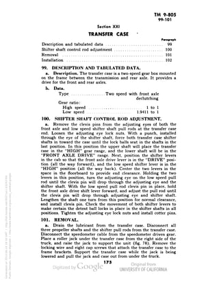 TM 9-805 
99-101 
Section XXI 
TRANSFER CASE 
Paragraph 
Description and tabulated data 99 
Shifter shaft control rod adjustment 100 
Removal 101 
Installation 102 
99. DESCRIPTION AND TABULATED DATA. 
a. Description. The transfer case is a two-speed gear box mounted 
on the frame between the transmission and rear axle. It provides a 
drive for the front and rear axles. 
b. Data. 
Type Two speed with front axle 
declutching 
Gear ratio: 
High speed 1 to 1 
Low speed 1.9411 to 1 
100. SHIFTER SHAFT CONTROL ROD ADJUSTMENT. 
a. Remove the clevis pins from the adjusting eyes of both the 
front axle and low speed shifter shaft pull rods at the transfer case 
end. Loosen the adjusting eye lock nuts. With a punch, installed 
through the eye of the shifter shaft, force both transfer case shifter 
shafts in toward the case until the lock balls seat in the shafts in the 
last position. In this position the upper shaft will place the transfer 
case in the "HIGH" gear range, and the lower shaft will be in the 
"FRONT AXLE DRIVE" range. Next, position the shifter levers 
in the cab so that the front axle drive lever is in the "DRIVE" posi-tion 
(all the way forward), and the low speed shifter lever is in the 
"HIGH" position (all the way back). Center the two levers in the 
space in the floorboard to provide end clearance. Holding the two 
levers in this position, turn the adjusting eye on the low speed pull 
rod until the clevis pin will drop through the adjusting eye and the 
shifter shaft. With the low speed pull rod clevis pin in place, hold 
the front axle drive shift lever forward, and adjust the pull rod until 
the clevis pin will drop through adjusting eye and shifter shaft. 
Lengthen the shaft one turn from this position for normal clearance, 
and install clevis pin. Check the movement of both shifter levers to 
Generated on 2013-06-14 18:16 GMT / http://hdl.handle.net/2027/uc1.b3243764 
Public Domain, Google-digitized / http://www.hathitrust.org/access_use#pd-google 
make certain the detent ball locks in place in the shifter shafts in all 
positions. Tighten the adjusting eye lock nuts and install cotter pins. 
101. REMOVAL. 
a. Drain the lubricant from the transfer case. Disconnect all 
three propeller shafts and the shifter pull rods from the transfer case. 
Disconnect the speedometer cable from the speedometer driven gear. 
Place a roller jack under the transfer case from the right side of the 
truck, and raise the jack to support the unit (fig. 78). Remove the 
locking wire and eight cap screws that attach the transfer case to the 
frame brackets. Support the transfer case while the jack is being 
lowered and pull the jack and case out from under the truck. 
175 
 
