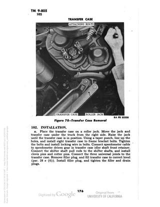 TM 9-805 
102 
TRANSFER CASE 
{ATTACHING BOLTS! 
Figure 78—Transfer Case Removal 
RA PD 32320 
102. INSTALLATION. 
a. Place the transfer case on a roller jack. Move the jack and 
transfer case under the truck from the right side. Raise the jack 
until the transfer case is in position. Using a taper punch, line up the 
holes, and install eight transfer case to frame bracket bolts. Tighten 
the bolts and install locking wire in bolts. Connect speedometer cable 
to speedometer driven gear in transfer case idler shaft front retainer. 
Connect the shifter shaft pull rods to the shifter shafts, and install 
clevis pins and cotter pins. Connect the three universal joints to the 
transfer case. Remove filler plug, and fill transfer case to correct level 
(par. 28 c (6)). Install filler plug, and tighten the filler and drain 
plugs. 
176 
Generated on 2013-06-14 18:16 GMT / http://hdl.handle.net/2027/uc1.b3243764 
Public Domain, Google-digitized / http://www.hathitrust.org/access_use#pd-google 
 