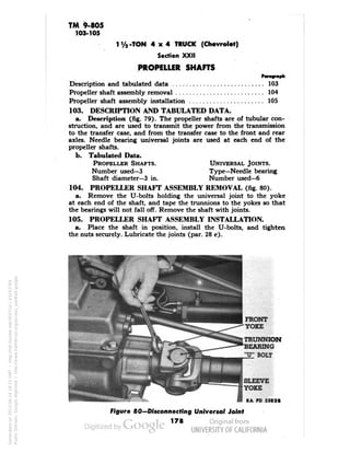 TM 9-805 
103-105 
1'/,-TON 4x4 TRUCK (Chevrolet) 
Section XXII 
PROPELLER SHAFTS 
Description and tabulated data 103 
Propeller shaft assembly removal 104 
Propeller shaft assembly installation 105 
103. DESCRIPTION AND TABULATED DATA. 
a. Description (fig. 79). The propeller shafts are of tubular con-struction, 
and are used to transmit the power from the transmission 
to the transfer case, and from the transfer case to the front and rear 
axles. Needle bearing universal joints are used at each end of the 
propeller shafts. 
b. Tabulated Data. 
PROPELLER SHAFTS. UNIVERSAL JOINTS. 
Number used—3 Type—Needle bearing 
Shaft diameter—3 in. Number used—6 
104. PROPELLER SHAFT ASSEMBLY REMOVAL (fig. 80). 
a. Remove the U-bolts holding the universal joint to the yoke 
at each end of the shaft, and tape the trunnions to the yokes so that 
the bearings will not fall off. Remove the shaft with joints. 
105. PROPELLER SHAFT ASSEMBLY INSTALLATION. 
a. Place the shaft in position, install the U-bolts, and tighten 
the nuts securely. Lubricate the joints (par. 28 c). 
FRONT 
YOKE 
TRUNNION 
BEARING 
"U" BOLT 
SLEEVE 
YOKE 
RA PD 55828 
Figure 80—Disconnecting Universal Joint 
178 
Generated on 2013-06-14 18:15 GMT / http://hdl.handle.net/2027/uc1.b3243764 
Public Domain, Google-digitized / http://www.hathitrust.org/access_use#pd-google 
 