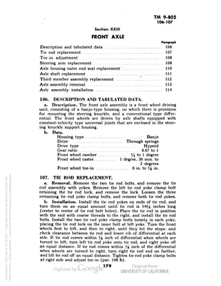 TM 9-805 
106-107 
Section XXIII 
FRONT AXLE 
Paragraph 
Description and tabulated data 106 
Tie rod replacement 107 
Toe-in adjustment 108 
Steering arm replacement 109 
Axle housing outer end seal replacement: 110 
Axle shaft replacement Ill 
Third member assembly replacement 112 
Axle assembly removal 113 
Axle assembly installation 114 
106. DESCRIPTION AND TABULATED DATA. 
a. Description. The front axle assembly is a front wheel driving 
unit, consisting of a banjo-type housing, on which there is provision 
for mounting the steering knuckle, and a conventional type differ-ential. 
The front wheels are driven by axle shafts equipped with 
constant-velocity type universal joints that are enclosed in the steer-ing 
knuckle support housing. 
b. Data. 
Housing type Banjo 
Drive Through springs 
Drive type Hypoid 
Gear ratio 6.67 to 1 
Front wheel camber J4 to 1 degree 
Front wheel caster 1 degree, 30 min. to 
2 degrees 
Front wheel toe-in 0 in. to y% in. 
107. TIE ROD REPLACEMENT. 
a. Removal. Remove the two tie rod bolts, and remove the tie 
rod assembly with yokes. Remove the left tie rod yoke clamp bolt 
retaining the tie rod lock, and remove the lock. Loosen the three 
remaining tie rod yoke clamp bolts, and remove both tie rod yokes. 
b. Installation. Install the tie rod yokes on ends of tie rod, and 
turn them on an equal amount until tie rod -is 54% inches long 
(center to center of tie rod bolt holes). Place the tie rod in position 
with the end with coarse threads to the right, and install the tie rod 
Generated on 2013-06-14 18:14 GMT / http://hdl.handle.net/2027/uc1.b3243764 
Public Domain, Google-digitized / http://www.hathitrust.org/access_use#pd-google 
bolts. Install the two tie rod yoke clamp bolts loosely in each yoke, 
placing the tie rod lock on the inner bolt at left yoke. Turn the front 
wheels first to left, and then to right, until they hit the stops; and 
check clearance between tie rod and lower rib of differential at each 
side. If tie rod comes within *4 mcn of differential when wheels are 
turned to left, turn left tie rod yoke onto tie rod, and right yoke off 
an equal distance. If tie rod comes within l/s inch of the differential 
when wheels are turned to right, turn right tie rod end on further, 
and lift tie rod off an equal distance. Tighten tie rod yoke clamp bolts 
at right side and adjust toe-in (par. 108 b). 
179 
 