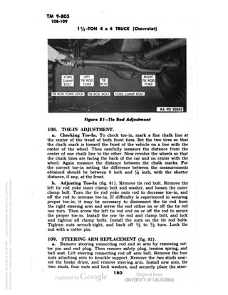 TM 9-805 
108-109 
1 V2-TON 4x4 TRUCK (Chevrolet) 
TIE ROD YOKE LOCK »TIE ROD BOLT • YOKE CLAMP BOLT 
Figure 81 —Tie Rod Adjustment 
108. TOE-IN ADJUSTMENT. 
a. Checking Toe-In. To check toe-in, mark a fine chalk line at 
the center of the tread of both front tires. Set the two tires so that 
the chalk mark is toward the front of the vehicle on a line with the 
center of the wheel. Then carefully measure the distance from the 
center of one chalk line to the other. Now revolve the wheels so that 
the chalk lines are facing the back of the car and on center with the 
wheel. Again measure the distance between the chalk marks. For 
the correct toe-in setting the difference between the measurements 
obtained should be between 0 inch and y8 inch, with the shorter 
distance, if any, at the front. 
b. Adjusting Toe-In (fig. 81). Remove tie rod bolt. Remove the 
left tie rod yoke inner clamp bolt and washer, and loosen the outer 
clamp bolt. Turn the tie rod yoke onto rod to decrease toe-in, and 
off the rod to increase toe-in. If difficulty is experienced in securing 
proper toe-in, it may be necessary to disconnect the tie rod from 
the right steering arm and screw the end either on or off the tie rod 
one turn. Then screw the left tie rod end on or off the rod to secure 
the proper toe-in. Install the one tie rod and clamp bolt, and lock 
and tighten all clamp bolts. Install the nuts on the tie rod bolts. 
Tighten nuts wrench-tight, and back off 1/3 to 1/2 turn. Lock the 
nut with a cotter pin. 
109. STEERING ARM REPLACEMENT (fig. 82). 
a. Remove steering connecting rod end at arm by removing cot-ter 
pin and end plug. Then remove safety plug, tension spring, and 
ball seat. Lift steering connecting rod off arm ball. Remove the four 
nuts attaching arm to knuckle support. Remove the two studs near-est 
the brake drum, and remove steering arm. Install new arm, the 
two studs, four nuts and lock washers, and securely place the steer- 
180 
Generated on 2013-06-14 18:14 GMT / http://hdl.handle.net/2027/uc1.b3243764 
Public Domain, Google-digitized / http://www.hathitrust.org/access_use#pd-google 
 