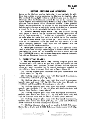 TM 9-805 
7-8 
DRIVING CONTROLS AND OPERATION 
turns on the blackout marker lights (fig. 9) and taillight. In addi-tion, 
this position permits turning on the blackout driving light when 
the blackout driving light switch is pulled out, and also the blackout 
stop light when the brakes are applied. To turn on the regular head-lights, 
depress the blackout safety button on top of the switch, and 
pull the control button out to the second position. In this position, 
circuits are established to the regular tail and stop lights. When the 
lighting switch button is pulled out to the third position, it provides 
a circuit for the service stop light during daylight driving. 
b. Blackout Driving Light Switch (K). The blackout driving 
light switch is used to turn on the blackout driving light located on 
the left front fender (fig. 9). The blackout driving light can be turned 
on only when the main light switch is pulled out to first position. 
c. Instrument Panel Light Switch (X). This switch is used to 
turn on the instrument lights (I) when the light switch is in the 
bright headlight position. These lights will not operate with the 
light switch in the blackout position. 
d. Headlight Dimmer Switch (Z). This is a foot-operated switch 
used to select the headlight beam (upper or lower) desired after the 
headlights are turned on, by depressing the switch button with the 
foot. CAUTION: Always use the lower beam when passing approach-ing 
vehicles. This is an important safety rule. 
8. INSTRUCTION PLATES. 
a. Shifting Diagram Plates (D). Shifting diagram plates are 
furnished with each vehicle to give the driver instructions on the 
various shifting lever positions. Several different shifting diagram 
plates are used, depending on the special equipment installed on 
the vehicle as listed below and illustrated in figures 10 and 11. 
(1) Shifting diagram plate used with four-speed transmission and 
transfer case ("A", fig. 10). 
(2) Shifting diagram plate used with four-speed transmission, 
transfer case, and winch ("B", fig. 10). 
(3) Shifting diagram plate used with four-speed transmission, 
transfer case, and hoist ("C", fig. 10). Used with either Hercules or 
Heil hoist and Central Fibre Products power take-off. 
(4) Shifting diagram plate used with four-speed transmission, 
transfer case, and hoist ("E", fig. 10). Used with Perfection hoist and 
Central Fibre Products power take-off. 
(5) Shifting diagram plate used with four-speed transmission, 
transfer case, winch, and hoist ("D", fig. 10). Used with either the 
Heil or Hercules hoist and the Wood or Spicer power take-off. 
(6) Shifting diagram plate used with four-speed transmission, 
transfer case, winch, and hoist ("F", fig. 10). Used with Perfection 
hoist and either Wood or Spicer power take-off. 
(7) Shifting diagram plate used on models G-7163 Telephone 
Earth Borer truck, and G-7173 Telephone Maintenance truck (fig. 
ID- 
19 
Generated on 2013-06-13 17:26 GMT / http://hdl.handle.net/2027/uc1.b3243764 
Public Domain, Google-digitized / http://www.hathitrust.org/access_use#pd-google 
 