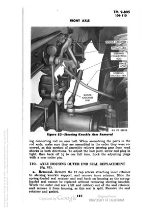 TM 9-805 
109-110 
FRONT AXLE 
RA PD 33053 
Figure 82—Steering Knuckle Arm Removal 
ing connecting rod on arm ball. When assembling the parts in the 
rod ends, make sure they are assembled in the order they were re-moved, 
as this method of assembly relieves steering gear from road 
shocks in both directions. To adjust the ball joint, screw end plug in 
tight, then back off % to one full turn. Lock the adjusting plugs 
with a new cotter pin. 
110. AXLE HOUSING OUTER END SEAL REPLACEMENT 
(fig. 83). 
a. Removal. Remove the 12 cap screws attaching inner retainer 
to steering knuckle support, and remove inner retainer. Slide the 
spring-loaded seal retainer and seal back on housing as the spring-loaded 
seal cannot be replaced without removing steering knuckle. 
Work the outer end seal (felt and rubber) out of the seal retainer, 
and remove it from housing, as this seal is split. Remove the seal 
retainer and gasket. 
181 
Generated on 2013-06-14 18:14 GMT / http://hdl.handle.net/2027/uc1.b3243764 
Public Domain, Google-digitized / http://www.hathitrust.org/access_use#pd-google 
 