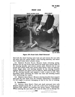 TM 9-805 
111 
FRONT AXLE 
BRAKE BACKING PLATE 
AXLE SHAFT 
RA PD 55803 
Figure 84—Front Axle Shaft Removal 
that lock the wheel bearing outer lock nut and remove the nut, lock 
the inner lock nut, spacer washer, roller bearing assembly, and wheel 
hub. Install brake wheel cylinder clamp. 
(3) REMOVE FLANGE PLATE. Remove brake retracting spring. 
Remove the six cap screws that attach the brake shoe anchor plate to 
the steering knuckle, and remove anchor plate. Remove the 12 cap 
screws that attach brake shoe anchor plate spacer, inner oil deflector, 
brake flange plate, and steering knuckle to the steering knuckle 
support. Remove the spacer and oil deflector. Slide brake flange plate 
off the steering knuckle and support it with a piece of wire. This 
procedure saves removing the brake line hose and bleeding brakes 
after performing the repairs. 
(4) REMOVE AXLE SHAFT. Remove steering knuckle from support 
and pull the axle shaft from the housing, supporting it throughout 
its full length to prevent damaging oil seal in the end of housing. 
b. Installation. 
(1) INSTALL AXLE SHAFT. Pack axle shaft universal joint with 
general purpose grease No. 0, and rub a thin layer of grease on the 
surfaces that contact the bushing and thrust washer. CAUTION: 
When entering the axle shaft, care must be taken not to damage the 
183 
Generated on 2013-06-14 18:13 GMT / http://hdl.handle.net/2027/uc1.b3243764 
Public Domain, Google-digitized / http://www.hathitrust.org/access_use#pd-google 
 