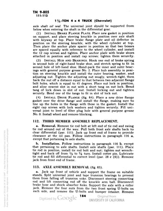 TM 9-805 
111-113 
1 Vj-TON 4x4 TRUCK (Chevrolet) 
axle shaft oil seal. The universal joint should be supported from 
below when entering the shaft in the differential gear. 
(2) INSTALL BRAKE FLANGE PLATE. Place new gasket in position 
on support, and place steering knuckle in position over axle shaft 
with keyway at top. Place brake flange plate and oil deflector in 
position on the steering knuckle, with the wheel cylinder at top. 
Then place the anchor plate spacer in position so that two bosses 
are spaced equally with reference to the wheel cylinder, and install 
the 12 cap screws and tighten. Place anchor plate with brake shoes 
attached in position and install cap screws; tighten them securely. 
(3) INSTALL HUB AND BEARINGS. Hook one end of brake spring 
in sec.ond hole of right-hand brake shoe, and stretch spring to fit in 
second hole of left-hand shoe. Hand-pack the inner and outer bear-ings 
with general purpose grease No. 2. Place hub assembly in posi-tion 
on steering knuckle and install the outer bearing, washer, and 
adjusting nut. Tighten the adjusting nut snugly, wrench-tight, then 
back the nut off a distance equal to that between two adjacent flange 
bolt holes, which is equal to 45 degrees. Place nut lock in position, 
and aline nearest slot in nut with a short tang on nut lock. Bend 
tang of lock down in slot of nut. Install locking nut and tighten 
securely. Bend one of the tangs to fit in slot of lock nut. 
(4) INSTALL DRIVE FLANGE (fig. 84). Place a new drive flange 
gasket over the drive flange and install the flange, making sure to 
line up the holes in the flange with those in the gasket. Install the 
eight cap screws with lock washers and tighten securely. Fill uni-versal 
joint to level of filter plug hole with general purpose grease 
No. 0. Install wheel and remove blocking. 
112. -THIRD MEMBER ASSEMBLY REPLACEMENT. 
a. Removal. Remove tie rod bolt at left end of tie rod and swing 
tie rod around out of the way. Pull both front axle shafts back to 
clear differential (par. 111). Jack up front end of frame to provide 
clearance at the oil pan. Follow instructions in paragraph 116 a, 
except that pertaining to axle shafts. 
b. Installation. Follow instructions in paragraph 116 b, except 
that pertaining to axle shafts. Install axle shafts (par. 111). Place 
tie rod in position, install tie rod bolt and nut; tighten nut wrench-tight 
Generated on 2013-06-14 18:13 GMT / http://hdl.handle.net/2027/uc1.b3243764 
Public Domain, Google-digitized / http://www.hathitrust.org/access_use#pd-google 
and back off from l/3 to l/z turn. Install cotter pin. Lubricate 
tie rod and fill differential to correct level (par. 28 c (6)). Remove 
jack from front end of frame. 
113. AXLE ASSEMBLY REMOVAL (fig. 85). 
a. Jack up front of vehicle and support the frame on suitable 
stands. Split universal joint and tape trunnion bearings to prevent 
them from falling off trunnion yoke. Disconnect steering connecting 
rod and lift connecting rod off the knuckle arm ball. Disconnect 
brake hose and shock absorber Hnks. Support the axle with a roller 
jack. Remove the four nuts from the two front spring U-bolts on 
each side, and remove the U-bolts and bumper retainer. Remove 
184 
 