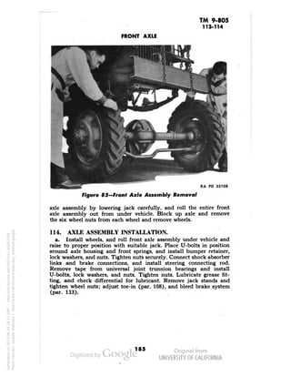 TM 9-805 
113-114 
FRONT AXLE 
RA PD 33108 
Figure 85—Front Axle Assembly Removal 
axle assembly by lowering jack carefully, and roll the entire front 
axle assembly out from under vehicle. Block up axle and remove 
the six wheel nuts from each wheel and remove wheels. 
114. AXLE ASSEMBLY INSTALLATION. 
a. Install wheels, and roll front axle assembly under vehicle and 
raise to proper position with suitable jack. Place U-bolts in position 
around axle housing and front springs, and install bumper retainer, 
lock washers, and nuts. Tighten nuts securely. Connect shock absorber 
links and brake connections, and install steering connecting rod. 
Remove tape from universal joint trunnion bearings and install 
U-bolts, lock washers, and nuts. Tighten nuts. Lubricate grease fit-ting, 
and check differential for lubricant. Remove jack stands and 
tighten wheel nuts; adjust toe-in (par. 108), and bleed brake system 
(par. 123). 
185 
Generated on 2013-06-14 18:12 GMT / http://hdl.handle.net/2027/uc1.b3243764 
Public Domain, Google-digitized / http://www.hathitrust.org/access_use#pd-google 
 