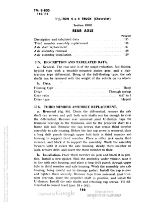 TM 9-805 
115-116 
1 Va -TON 4x4 TRUCK (Chevrolet) 
Section XXIV 
REAR AXLE 
Paragraph 
Description and tabulated data 115 
Third member assembly replacement 116 
Axle shaft replacement 117 
Axle assembly removal 118 
Axle assembly installation 119 
115. DESCRIPTION AND TABULATED DATA. 
a. General. The rear axle is of the single-reduction, full-floating, 
hypoid type with a straddle-mounted pinion gear, and a high-traction 
type differential. Being of the full-floating type, the axle 
shafts can be removed with the weight of the vehicle on its wheels. 
h. Data. 
Housing type • Banjo 
Drive ~. Through springs 
Gear ratio 6.67 to 1 
Drive type Hypoid 
116. THIRD MEMBER ASSEMBLY REPLACEMENT. 
a. Removal (fig. 86). Drain the differential, remove the axle 
shaft cap screws, and pull both axle shafts out far enough to clear 
the differential. Remove rear universal joint U-clamps, tape the 
trunnion bearings to the trunnions, and tie the propeller shaft to a 
frame side rail. Remove the cap screws that retain third member 
assembly to axle housing. Before the last cap screw is removed, place 
a long drift punch through upper bolt hole in third member and 
housing to support third member. Place a roller jack under third 
member, and block it to support the assembly. Work the assembly 
forward until it clears the axle housing, steady third member on 
jack, remove drift, and lower the third member to floor. 
b. Installation. Place third member on jack and block it in posi-tion. 
Install a new gasket. Roll the assembly under vehicle, raise it 
in line with axle housing, and place a long drift punch through upper 
hole in third member and axle housing. Work the assembly into axle 
housing, being careful not to damage gasket. Install the cap screws, 
and tighten them securely. Remove tape from universal joint trun-nion 
Generated on 2013-06-14 18:12 GMT / http://hdl.handle.net/2027/uc1.b3243764 
Public Domain, Google-digitized / http://www.hathitrust.org/access_use#pd-google 
bearings, place the propeller shaft in position, and install the 
U-clamps. Install the axle shafts and retaining cap screws. Fill dif-ferential 
to correct level (par. 28 c (6)). 
186 
 
