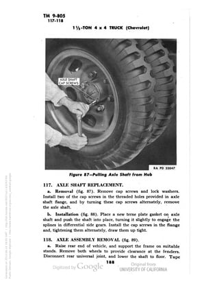 TM 9-805 
117-118 
-TON 4x4 TRUCK (Chevrolet) 
Figure 87-Pulling Axle Shaft from Hub 
117. AXLE SHAFT REPLACEMENT. 
a. Removal (fig. 87). Remove cap screws and lock washers. 
Install two of the cap screws in the threaded holes provided in axle 
shaft flange, and by turning these cap screws alternately, remove 
the axle shaft. 
b. Installation (fig. 88). Place a new terne plate gasket on axle 
shaft and push the shaft into place, turning it slightly to engage the 
splines in differential side gears. Install the cap screws in the flange 
and, tightening them alternately, draw them up tight. 
118. AXLE ASSEMBLY REMOVAL (fig. 89). 
a. Raise rear end of vehicle, and support the frame on suitable 
stands. Remove both wheels to provide clearance at the fenders. 
Disconnect rear universal joint, and lower the shaft to floor. Tape 
188 
Generated on 2013-06-14 18:05 GMT / http://hdl.handle.net/2027/uc1.b3243764 
Public Domain, Google-digitized / http://www.hathitrust.org/access_use#pd-google 
 