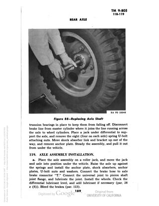 TM 9-805 
118-119 
REAR AXLE 
PD 33048 
Figure 88—Replacing Axle Shaft 
trunnion bearings in place to keep them from falling off. Disconnect 
brake line from master cylinder where it joins the line running across 
the axle to wheel cylinders. Place a jack under differential to sup-port 
the axle, and remove the eight (four on each side) spring U-bolt 
attaching nuts. Move shock absorber link and bracket up out of the 
way, and remove anchor plate. Steady the assembly, and pull it out 
from under the vehicle. 
119. AXLE ASSEMBLY INSTALLATION. 
a. Place the axle assembly on a roller jack, and move the jack 
and axle into position under the vehicle. Raise the axle up against 
the springs and install the anchor plate, shock absorbers, anchor 
plates, U-bolt nuts and washers. Connect the brake hose to axle 
brake connector "T." Connect the universal joint to pinion shaft 
joint flange, and lubricate the joint. Install the wheels. Check the 
differential lubricant level, and add lubricant if necessary (par. 28 
c (6)). Bleed the brakes (par. 123). 
189 
Generated on 2013-06-14 18:04 GMT / http://hdl.handle.net/2027/uc1.b3243764 
Public Domain, Google-digitized / http://www.hathitrust.org/access_use#pd-google 
 