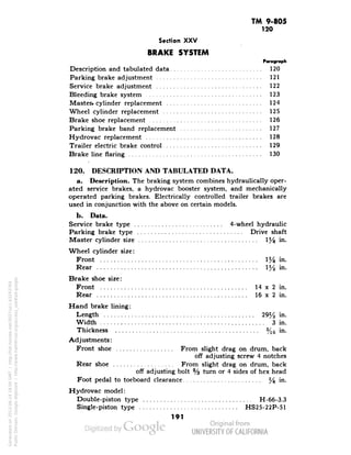 TM 9-805 
120 
Section XXV 
BRAKE SYSTEM 
Paragraph 
Description and tabulated data 120 
Parking brake adjustment 121 
Service brake adjustment 122 
Bleeding brake system 123 
Master, cylinder replacement 124 
Wheel cylinder replacement 125 
Brake shoe replacement 126 
Parking brake band replacement 127 
Hydrovac replacement 128 
Trailer electric brake control 129 
Brake line flaring 130 
120. DESCRIPTION AND TABULATED DATA. 
a. Description. The braking system combines hydraulically oper-ated 
service brakes, a hydrovac booster system, and mechanically 
operated parking brakes. Electrically controlled trailer brakes are 
used in conjunction with the above on certain models. 
b. Data. 
Service brake type 4-wheel hydraulic 
Parking brake type Drive shaft 
Master cylinder size 1% m- 
Wheel cylinder size: 
Front 1% in- 
Rear y2 in. 
Brake shoe size: 
Front 14 x 2 in. 
Rear 16 x 2 in. 
Hand brake lining: 
Length 29l/2 in. 
Width 3 in. 
Thickness 5/16 in. 
Adjustments: 
Front shoe From slight drag on drum, back 
off adjusting screw 4 notches 
Rear shoe : From slight drag on drum, back 
Generated on 2013-06-14 18:04 GMT / http://hdl.handle.net/2027/uc1.b3243764 
Public Domain, Google-digitized / http://www.hathitrust.org/access_use#pd-google 
off adjusting bolt % turn or 4 sides of hex head 
Foot pedal to toeboard clearance % "*• 
Hydrovac model: 
Double-piston type H-66-3.3 
Single-piston type HS25-22P-51 
191 
 
