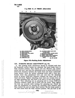 TM 9-805 
121 
1V2-TON 4x4 TRUCK (Chevrolet) 
A-REAR ANCHOR SCREW 
B—BRAKE ANCHOR 
C—BRAKE BAND WITH LINING 
D-BRAKE DRUM 
E—BRAKE PULL ROD 
F—ADJUSTING BOLT 
G—OPERATING CAM 
H—ADJUSTING SCREW LOCK NUTS 
(LOWER SHOE) 
I—ADJUSTING SCREW (LOWER SHOE) 
J—SPRINGS (SHOE RELEASE) 
K—SPRING (UPPER SHOE ADJUSTING) 
L—ADJUSTING BOLT NUTS (UPPER 
SHOE) RA pD 33,09 
Figure 90—Parking Brake Adjustment 
121. PARKING BRAKE ADJUSTMENT (fig. 90). 
a. The parking brake adjustment should be checked each time 
the hydraulic service brakes are adjusted. Set hand brake lever in 
fully released position, then detach pull rod. Remove rear anchor 
screw lock wire, and turn the adjusting screw to secure 0.010-inch to 
0.015-inch clearance between the brake band and drum underneath 
brake anchor. Lock the anchor adjusting screw with a lock wire. 
Loosen lower shoe adjustment lock nut, and turn the adjusting 
screw to secure 0.020-inch clearance between the lower end of the 
band and drum. Tighten adjusting screw lock nut. Loosen lock nut 
on large adjusting bolt, and back it off until it is free of the adjust-ing 
nut. Turn adjusting nut on adjusting bolt to secure 0.020-inch 
clearance between upper end of band and the drum. Then tighten 
the lock nut securely while holding the adjusting nut. Check the 
pull rod adjustment by moving the operating cams forward until 
they contact the pad on brake band bracket. Set the brake pedal in 
the first notch from the fully released position. The pin hole in the 
192 
Generated on 2013-06-14 18:04 GMT / http://hdl.handle.net/2027/uc1.b3243764 
Public Domain, Google-digitized / http://www.hathitrust.org/access_use#pd-google 
 