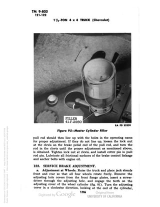 TM 9-805 
121-122 
-TON 4x4 TRUCK (Chevrolet) 
RA PD 32229 
Figure 95-Master Cylinder Filler 
pull rod should then line up with the holes in the operating cams 
for proper adjustment. If they do not line up, loosen the lock nut 
at the clevis on the brake pedal end of the pull rod, and turn the 
rod in the clevis until the proper adjustment as mentioned above, 
is obtained. Tighten lock nut at clevis, and install cotter pin in pull 
rod pin. Lubricate all frictional surfaces of the brake control linkage 
and anchor bolts with engine oil. 
122. SERVICE BRAKE ADJUSTMENT. 
a. Adjustment at Wheels. Raise the truck and place jack stands 
front and rear so that all four wheels rotate freely. Remove the 
adjusting hole covers from the front flange plates, insert a screw-driver 
through the adjusting hole, and engage the teeth on the 
adjusting cover of the wheel cylinder (fig. 91). Turn the adjusting 
cover in a clockwise direction, looking at the end of the cylinder, 
196 
Generated on 2013-06-14 18:02 GMT / http://hdl.handle.net/2027/uc1.b3243764 
Public Domain, Google-digitized / http://www.hathitrust.org/access_use#pd-google 
 