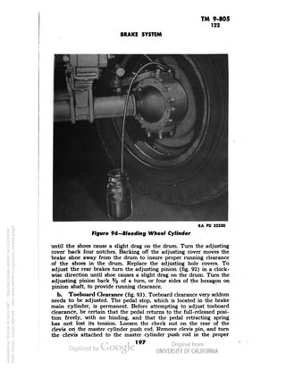 TM 9-805 
122 
BRAKE SYSTEM 
RA PD 32230 
figure 96-Bleedlng Wheel Cylinder 
until the shoes cause a slight drag on the drum. Turn the adjusting 
cover back four notches. Backing off the adjusting cover moves the 
brake shoe away from the drum to insure proper running clearance 
of the shoes in the drum. Replace the adjusting hole covers. To 
adjust the rear brakes turn the adjusting pinion (fig. 92) in a clock-wise 
direction until shoe causes a slight drag on the drum. Turn the 
adjusting pinion back % of a turn, or four sides of the hexagon on 
pinion shaft, to provide running clearance. 
b. Toeboard Clearance (fig. 93). Toeboard clearance very seldom 
needs to be adjusted. The pedal stop, which is located in the brake 
main cylinder, is permanent. Before attempting to adjust toeboard 
clearance, be certain that the pedal returns to the full-released posi-tion 
freely, with no binding, and that the pedal retracting spring 
has not lost its tension. Loosen the check nut on the rear of the 
clevis on the master cylinder push rod. Remove clevis pin, and turn 
the clevis attached to the master cylinder push rod in the proper 
197 
Generated on 2013-06-14 18:02 GMT / http://hdl.handle.net/2027/uc1.b3243764 
Public Domain, Google-digitized / http://www.hathitrust.org/access_use#pd-google 
 