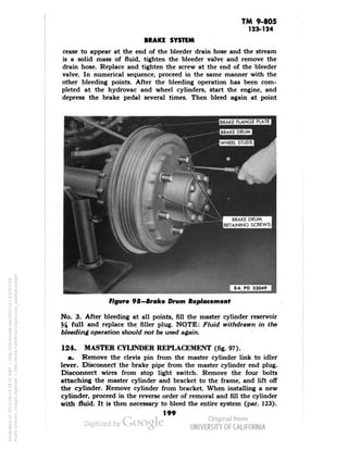 TM 9-805 
123-124 
BRAKE SYSTEM 
cease to appear at the end of the bleeder drain hose and the stream 
is a solid mass of fluid, tighten the bleeder valve and remove the 
drain hose. Replace and tighten the screw at the end of the bleeder 
valve. In numerical sequence, proceed in the same manner with the 
other bleeding points. After the bleeding operation has been com-pleted 
at the hydrovac and wheel cylinders, start the engine, and 
depress the brake pedal several times. Then bleed again at point 
BRAKE DRUM 
RETAINING SCREWS 
Figure 98—Brake Drum Replacement 
No. 3. After bleeding at all points, fill the master cylinder reservoir 
Y$ full and replace the filler plug. NQTE: Fluid withdrawn in the 
bleeding operation should not be used again. 
124. MASTER CYLINDER REPLACEMENT (fig. 97). 
a. Remove the clevis pin from the master cylinder link to idler 
lever. Disconnect the brake pipe from the master cylinder end plug. 
Disconnect wires from stop light switch. Remove the four bolts 
attaching the master cylinder and bracket to the frame, and lift off 
the cylinder. Remove cylinder from bracket. When installing a new 
cylinder, proceed in the reverse order of removal and fill the cylinder 
with fluid. It is then necessary to bleed the entire system (par. 123). 
199 
Generated on 2013-06-14 18:01 GMT / http://hdl.handle.net/2027/uc1.b3243764 
Public Domain, Google-digitized / http://www.hathitrust.org/access_use#pd-google 
 