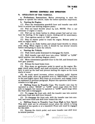 TM 9-805 
9 
DRIVING CONTROLS AND OPERATION 
9. OPERATION OF THE VEHICLE. 
a. Preliminary Instructions. Before attempting to start the 
engine or operate the vehicle, make the before-operation inspections. 
1). Starting the Engine. 
(1) Place the transmission gearshift lever and transfer case shift 
lever in neutral (see shifting diagram plate). 
(2) Pull out hand throttle about % inch. NOTE: This is not 
necessary if engine is warm. 
(3) Pull out on choke button to obtain proper fuel and air mix-ture 
for starting. If the engine is warm, choking will be unnecessary. 
(4) Turn ignition switch to "ON" position. 
(5) Step on starter pedal to crank the engine. Release pedal as 
soon as engine starts. 
(6) Push in on choke button and adjust hand throttle to obtain 
even idling. When engine is cold, it should be run several minutes 
before attempting to move the vehicle. 
c. Starting the Vehicle. 
(1) Push clutch pedal downward to disengage the clutch. 
(2) Shift transfer case shift lever into either "HIGH" or "LOW" 
speed position (see shifting diagram plate). 
(3) Move transmission gearshift lever to the left, and forward into 
first gear position. 
(4) Release the hand brake lever. 
(5) Step down on accelerator pedal to speed up the engine. En-gage 
clutch pedal slowly, and push accelerator pedal down as neces-sary 
to pick up the load and prevent stalling the engine as the truck 
starts to move. 
(6) As truck speed increases, release accelerator pedal, depress 
the clutch pedal, move the gearshift lever to "NEUTRAL", and then 
to the next higher speed. Step down on accelerator, and engage clutch 
as explained in previous paragraph. Repeat this operation until trans-mission 
is in high gear. 
d. Shifting Gears in Transfer Case. The transfer case may be 
operated in either "HIGH" or "LOW" speed range when the front 
axle is engaged, but cannot be operated in "LOW" speed range when 
the front axle is disengaged. 
(1) To engage the front axle, shift the transfer case into neutral, 
and move front axle shift lever forward. 
(2) To disengage the front axle, shift the transfer case into neu-tral, 
and move front axle shift lever toward the rear. 
e. Shifting Gears in Transfer Case from High to Low Speed. 
This shift must not be attempted except when the vehicle is being 
operated at low speeds or at a standstill. Front axle must be engaged 
for this shift. 
(1) Depress the clutch pedal, and move transfer case shift lever 
to neutral position. 
21 
Generated on 2013-06-13 17:27 GMT / http://hdl.handle.net/2027/uc1.b3243764 
Public Domain, Google-digitized / http://www.hathitrust.org/access_use#pd-google 
 