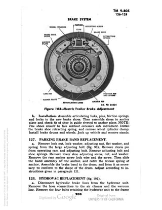 TM 9-805 
126-128 
BRAKE SYSTEM 
WHEEL CYLINDER 
ADJUSTING SCREW 
BRAKE SHOE 
BRAKE SHOE 
GUIDE 
RETRACTING 
SPRING 
LINK FIN 
FLANGE PLATE 
FRICTION PIN 
AND SPRING 
ARTICULATING LINKS 
ANCHOR PIN 
RA PD 32224 
Figure 103— Electric Trailer Brake Adjustment 
b. Installation. Assemble articulating links, pins, friction springs, 
and locks to the new brake shoes. Then assemble shoes to anchor 
plate and check fit of shoe in guide riveted to anchor plate. NOTE: 
The shoes should be free without excessive side movement. Install 
the brake shoe retracting spring, and remove wheel cylinder clamp. 
Install brake drums and wheels. Jack up vehicle and remove stands. 
127. PARKING BRAKE BAND REPLACEMENT. 
a. Remove lock nut, lock washer, adjusting nut, flat washer, and 
spring from the large adjusting bolt (fig. 90). Remove clevis pin 
from operating cam and adjusting bolt. Remove adjusting bolt and 
shoe springs. Remove lower shoe adjusting screw, nut, and washer. 
Remove the rear anchor screw lock wire and the screw. Then slide 
the band assembly off the anchor, and catch the release spring at 
anchor. Assemble the brake band to the drum, and form it as neces-sary 
to conform to the shape of the drum. Adjust according to in-structions 
given in paragraph 121. 
128. HYDRO VAC REPLACEMENT (fig. 102). 
a. Disconnect hydraulic brake lines from the hydrovac unit. 
Remove the hose connections to the air cleaner and the vacuum 
line. Remove the four bolts retaining the hydrovac unit to the frame 
203 
Generated on 2013-06-14 18:00 GMT / http://hdl.handle.net/2027/uc1.b3243764 
Public Domain, Google-digitized / http://www.hathitrust.org/access_use#pd-google 
 