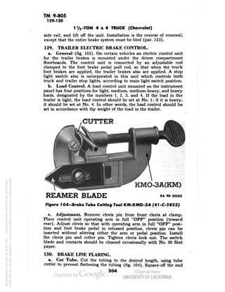 TM 9-805 
129-130 
1V2-TON 4x4 TRUCK (Chevrolet) 
side rail, and lift off the unit. Installation is the reverse of removal, 
except that the entire brake system must be bled (par. 123). 
129. TRAILER ELECTRIC BRAKE CONTROL. 
a. General (fig. 103). On certain vehicles an electric control unit 
for the trailer brakes is mounted under the driver compartment 
floorboards. The control unit is connected by an adjustable rod 
clamped to the foot brake pedal pull rod, so that when the truck 
foot brakes are applied, the trailer brakes also are applied. A stop 
light switch also is incorporated in this unit which controls both 
truck and trailer stop lights, according to main light switch position. 
b. Load Control. A load control unit mounted on the instrument 
panel has four positions for light, medium, medium-heavy, and heavy 
loads, designated by the numbers 1, 2, 3, and 4. If the load in the 
trailer is light, the load control should be set at No. 1; if it is heavy, 
it should be set at No. 4. In other words, the load control should be 
set in accordance with the weight of the load in the trailer. 
, CUTTER 
KMO-3A(KM) 
REAMER BLADE RAPO 32232 
Figure 7 04-Broke Tube Cutting Tool KM-KMO-3A (41-C-2825) 
c. Adjustment. Remove clevis pin from front clevis at clamp. 
Place control unit operating arm in full "OFF" position (toward 
rear). Adjust clevis so that with operating arm in full "OFF" posi-tion 
and foot brake pedal in released position, clevis pjn can be 
inserted without altering either the arm or pedal position. Install 
the clevis pin and cotter pin. Tighten clevis lock nut. The switch 
blade and contacts should be cleaned occasionally with No. 00 flint 
paper. 
130. BRAKE LINE FLARING. 
a. Cut Tube. Cut the tubing to the desired length, using tube 
cutter to prevent flattening the tubing (fig. 104). Square-off the end 
2O4 
Generated on 2013-06-14 18:00 GMT / http://hdl.handle.net/2027/uc1.b3243764 
Public Domain, Google-digitized / http://www.hathitrust.org/access_use#pd-google 
 