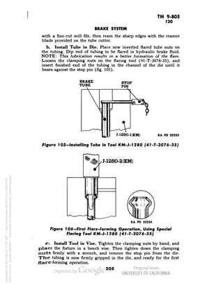 TM 9-805 
130 
BRAKE SYSTEM 
with a fine-cut mill file, then ream the sharp edges with the reamer 
blade provided on the tube cutter. 
b. Install Tube in Die. Place new inverted flared tube nuts on 
the tubing. Dip end of tubing to be flared in hydraulic brake fluid. 
NOTE: This lubrication results in a better formation of the flare. 
Loosen the clamping nuts on the flaring tool (41-T-3076-35), and 
insert finished end of the tubing in the channel of the die until it 
bears against the stop pin (fig. 105). 
BRAKE 
TUBE 
STOP 
PIN 
M28O-KKM) 
RA PD 32233 
Figure 1 OS-Installing Tube In Tool KM-J-1280 (41-T-3076-35) 
J-1280-2(KM) 
RA PD 32234 
Figure 106—First Flare-forming Operation, Using Special 
Flaring Tool KM-J-1280 (41-T-3076-35) 
c. Install Tool in Vise. Tighten the clamping nuts by hand, and 
place the fixture in a bench vise. Then tighten down the clamping 
nuts firmly with a wrench, and remove the stop pin from the die. 
The tubing is now firmly gripped in the die, and ready for the first 
flare-forming operation. 
205 
Generated on 2013-06-14 17:57 GMT / http://hdl.handle.net/2027/uc1.b3243764 
Public Domain, Google-digitized / http://www.hathitrust.org/access_use#pd-google 
 