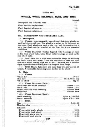 TM 9-805 
131 
Section XXVI 
WHEELS, WHEEL BEARINGS, HUBS, AND TIRES 
Description and tabulated data 131 
Wheel and tire replacement 132 
Wheel bearing adjustment 133 
Wheel bearing replacement 134 
131. DESCRIPTION AND TABULATED DATA. 
a. Description. 
(1) WHEELS. Interchangeable pierced-steel disk-type wheels are 
used both front and rear. The wheel is attached to the hub with six 
stud nuts. Dual wheels are used at the rear, and the construction is 
such that duals can be attached at the front for severe operating 
conditions. 
(2) WHEEL BEARINGS. Timken tapered roller bearings are used 
in the front wheel hubs, while Hyatt roller bearings are used in the 
rear wheel hubs. 
(3) HUBS. Each hub is fitted with an external flange for attaching 
the brake drum and wheel. These are machined to take the inner 
and outer wheel bearing cups and oil seal. The outer end of hub has 
eight tapped holes for bolting the axle flange or drive flange. 
(4) TIRES. Heavy-duty mud- and snow-type tires are used on all 
wheels. A removable clamp ring holds the tire on the wheel. 
b. Data. 
(1) WHEELS. 
Wheel size 20 x 7 
Rim size 20 x 5.005 (7 in.) 
Wheel offset 5% in. 
(2) WHEEL BEARINGS (FRONT). 
Inner cone and roller assembly Timken 33275 
Inner cup Timken 33472 
Outer cone and roller assembly Timken 399A 
Outer cup Timken 394A 
"(3) WHEEL BEARINGS (REAR). 
Inner assembly Hyatt KD-12051Z 
Outer assembly , Hyatt KB-11786Y 
(4) TIRES. 
Size 7.50 x 20 
Generated on 2013-06-14 17:56 GMT / http://hdl.handle.net/2027/uc1.b3243764 
Public Domain, Google-digitized / http://www.hathitrust.org/access_use#pd-google 
Number plies , 8 
Inflation: 
Front—with single wheels 55 Ib 
Front—with dual wheels 27% Ib 
Rear—with single wheels 55 Ib 
Rear—with dual wheels 40 Ib 
207 
 