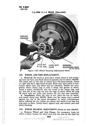 TM 9-805 
132-133 
-TON 4x4 TRUCK (Chevrolet) 
LOCK NUT 
W/OIL SEAL 
LOCK NUT 
LOCK 
BEARING 
ADJUSTING NUT 
RA PD 55816 
Figure 1 08— Wheel Bearing Adjustment Parts 
132. WHEEL AND TIRE REPLACEMENT. 
a. Removal. Set truck in level place, loosen wheel to hub retain-ing 
nuts one turn, and block wheel at opposite end of vehicle. NOTK: 
The wheel nuts on left side of vehicle have left-hand threads. Those 
on right side have right-hand threads. Raise axle until wheel is free; 
remove wheel nuts, and wheel and tire assembly. Deflate tire com-pletely. 
Force clamp ring in until it drops into groove in wheel. 
Insert a heavy screwdriver into the recess in the clamp ring, and 
pry this side of the ring out over the edge of wheel. Work the ring 
off wheel with tire irons, and remove the tire and tube assembly. 
b. Installation. Place the tube in tire, place the tire on wheel, 
and install clamp ring. NOTE: Make sure the clamp ring is seated 
against the rim of the wheel throughout its entire circumference 
before inflating the tire. Inflate tire slowly and watch to see that the 
ring stays in place. Install wheel, tighten nuts, and remove jack and 
wheel blocking. 
133. WHEEL BEARING ADJUSTMENT (front or rear wheels) . 
a. Remove Wheel and Axle Flange. Set emergency brake or 
block a wheel. Loosen the wheel stud nuts one turn on the wheel to 
208 
Generated on 2013-06-14 17:56 GMT / http://hdl.handle.net/2027/uc1.b3243764 
Public Domain, Google-digitized / http://www.hathitrust.org/access_use#pd-google 
 