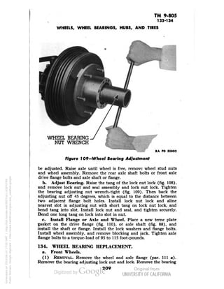 TM 9-805 
133-134 
WHEELS, WHEEL BEARINGS, HUBS, AND TIRES 
WHEEL BEARING 
NUT WRENCH 
RA PD 55802 
Figure 109—Wheel Bearing Adjustment 
be adjusted. Raise axle until wheel is free, remove wheel stud nuts 
and wheel assembly. Remove the rear axle shaft bolts or front axle 
drive flange bolts and axle shaft or flange. 
b. Adjust Bearing. Raise the tang of the lock nut lock (fig. 108), 
and remove lock nut and seal assembly and lock nut lock. Tighten 
the bearing adjusting nut wrench-tight (fig. 109). Then back the 
adjusting nut off 45 degrees, which is equal to the distance between 
two adjacent flange bolt holes. Install lock nut lock and aline 
nearest slot in adjusting nut with short tang on lock nut lock, and 
bend tang into slot. Install lock nut and seal, and tighten securely. 
Bend one long tang on lock into slot in nut. 
c. Install Flange or Axle and Wheel. Place a new terne plate 
gasket on the drive flange (fig. 110), or axle shaft (fig. 88), and 
install the shaft or flange. Install the lock washers and flange bolts. 
Install wheel assembly, and remove blocking and jack. Tighten axle 
flange bolts to a torque-load of 95 to 115 foot-pounds. 
134. WHEEL BEARING REPLACEMENT, 
a. Front Wheels. 
(1) REMOVAL. Remove the wheel and axle flange (par. Ill a). 
Remove the bearing adjusting lock nut and lock. Remove the bearing 
2O9 
Generated on 2013-06-14 17:55 GMT / http://hdl.handle.net/2027/uc1.b3243764 
Public Domain, Google-digitized / http://www.hathitrust.org/access_use#pd-google 
 