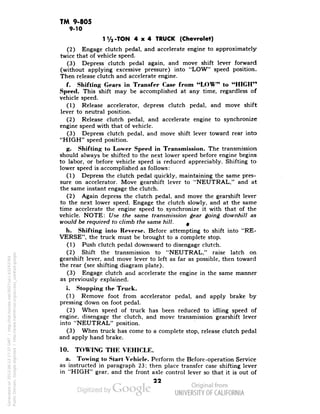TM 9-805 
9-10 
1 V2-TON 4x4 TRUCK (Chevrolet) 
(2) Engage clutch pedal, and accelerate engine to approximately 
twice that of vehicle speed. 
(3) Depress clutch pedal again, and move shift lever forward 
(without applying excessive pressure) into "LOW" speed position. 
Then release clutch and accelerate engine. 
f. Shifting Gears in Transfer Case from "LOW" to "HIGH" 
Speed. This shift may be accomplished at any time, regardless of 
vehicle speed. 
(1) Release accelerator, depress clutch pedal, and move shift 
lever to neutral position. 
(2) Release clutch pedal, and accelerate engine to synchronize 
engine speed with that of vehicle. 
(3) Depress clutch pedal, and move shift lever toward rear into 
"HIGH" speed position. 
g. Shifting to Lower Speed in Transmission. The transmission 
should always be shifted to the next lower speed before engine begins 
to labor, or before vehicle speed is reduced appreciably. Shifting to 
lower speed is accomplished as follows: 
(1) Depress the clutch pedal quickly, maintaining the same pres-sure 
on accelerator. Move gearshift lever to "NEUTRAL," and at 
the same instant engage the clutch. 
(2) Again depress the clutch pedal, and move the gearshift lever 
to the next lower speed. Engage the clutch slowly, and at the same 
time accelerate the engine speed to synchronize it with that of the 
vehicle. NOTE: Use the same transmission gear going downhill as 
would be required to climb the same hill. ^ 
h. Shifting into Reverse. Before attempting to shift into "RE-VERSE", 
the truck must be brought to a complete stop. 
(1) Push clutch pedal downward to disengage clutch. 
(2) Shift the transmission to "NEUTRAL," raise latch on 
gearshift lever, and move lever to left as far as possible, then toward 
the rear (see shifting diagram plate). 
(3) Engage clutch and accelerate the engine in the same manner 
as previously explained. 
i. Stopping the Truck. 
(1) Remove foot from accelerator pedal, and apply brake by 
pressing down on foot pedal. 
(2) When speed of truck has been reduced to idling speed of 
engine, disengage the clutch, and move transmission gearshift lever 
into "NEUTRAL" position. 
(3) When truck has come to a complete stop, release clutch pedal 
and apply hand brake. 
10. TOWING THE VEHICLE. 
a. Towing to Start Vehicle. Perform the Before-operation Service 
as instructed in paragraph 23; then place transfer case shifting lever 
in "HIGH" gear, and the front axle control lever so that it is out of 
22 
Generated on 2013-06-13 17:37 GMT / http://hdl.handle.net/2027/uc1.b3243764 
Public Domain, Google-digitized / http://www.hathitrust.org/access_use#pd-google 
 