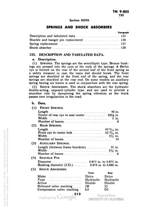 TM 9-805 
135 
Section XXVII 
SPRINGS AND SHOCK ABSORBERS 
Paragraph 
Description and tabulated data 135 
Shackle and hanger pin replacement 136 
Spring replacement 137 
Shock absorber 138 
135. DESCRIPTION AND TABULATED DATA. 
a. Description. 
(1) SPRINGS. The springs are the semielliptic type. Bronze bush-ings 
are pressed into the eyes at the ends of the springs. A Berlin 
eye is formed on the rear of the second leaf of the front spring as 
a. safety measure in case the main leaf should break. The front 
springs are shackled at the front end of the spring, and the rear 
springs are shackled at the rear end. On some models an auxiliary 
spring having six leaves is used in conjunction with the rear spring. 
(2) SHOCK ABSORBERS. The shock absorbers are the hydraulic 
double-acting, opposed-cylinder type, and are used to provide a 
smoother ride by dampening the spring vibration as the truck 
passes over irregularities in the road. 
b. Data. 
(1) FRONT SPRINGS. 
Length 40 in. 
Center of rear eye to seat center 2(% in. 
Width 2 in. 
Number of leaves 9 
(2) REAR SPRINGS. 
Length 45is/16 in. 
Front eye to center bolt 22!%2 in. 
Width :2% in. 
Number of leaves 10 
(3) AUXILIARY SPRINGS. 
Length (between frame brackets) 31 in. 
Width 2^ in. 
Number of leaves 6 
(4) SHACKLE PIN. 
Diameter 0.874 in. to 0.875 in. 
Generated on 2013-06-14 17:54 GMT / http://hdl.handle.net/2027/uc1.b3243764 
Public Domain, Google-digitized / http://www.hathitrust.org/access_use#pd-google 
Bushing diameter (I.D.) 0.876 in. to 0.880 in. 
(5) SHOCK ABSORBERS. 
Front Rear 
Make Delco Delco 
Type Hydraulic Hydraulic 
Action Double Double 
Rebound valve marking 2R 2J 
Compression valve marking. . LO G2 
213 
 