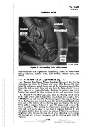TM 9-805 
142-143 
STEERING GEAR 
STEERING GEAR 
MOUNTING BOLTS 
RA PD 33056 
Figure 116—Steering Gear Adjustment 
lock washer and nut. Tighten the nut securely. Install the horn button 
spring, insulator, contact plate, horn button, retainer plate, and 
screws. 
143. STEERING GEAR ADJUSTMENT (fig. 116). 
a. Remove Load from Worm Bearing. Disconnect the steering 
connecting rod from the Pitman arm (par. 141). Loosen the mast 
jacket to instrument panel clamp nuts at the instrument panel; then 
loosen the lash adjuster lock nut, and turn the lash adjuster two or 
three turns in a counterclockwise direction to remove any worm 
bearing load caused by close meshing of the rack and sector teeth. 
b. Adjust Worm Bearing Load. Turn the steering wheel slowly 
to the right or left until it stops; then turn it back one complete turn. 
CAUTION: Do not turn the wheel hard against the stop as damage 
to the ball guides may result. Loosen the worm bearing thrust screw 
lock nut at the bottom of the steering gear, and tighten the thrust 
screw until it requires between 1- and 1^-pcnind pull to keep the 
wheel in motion. After setting the thrust screw properly, tighten the 
lock nut, and check again to see that it requires between 1- and 
1%-pound pull to keep the wheel in motion. If there is a noticeable 
roughness when turning steering wheel after adjusting the bearings, 
the bearings are probably damaged, and the steering gear must be 
replaced. 
219 
Generated on 2013-06-14 17:42 GMT / http://hdl.handle.net/2027/uc1.b3243764 
Public Domain, Google-digitized / http://www.hathitrust.org/access_use#pd-google 
 