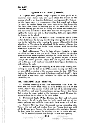 TM 9-805 
143.144 
1V2-TON 4x4 TRUCK (Chevrolet) 
c. Tighten Mast Jacket Clamp. Tighten the mast jacket to in-strument 
panel clamp nuts, and again check the tension on the 
steering wheel to see that the shaft is not binding, caused by tighten-ing 
the clamp nuts. If it requires more than 1/^-pound pull to keep 
the wheel in motion, loosen the clamp nuts again; then loosen the 
four bolts that retain the steering gear to the frame side rail, and 
shift the steering gear so that the clamp nuts at the instrument panel 
will not cause the shaft to bind when the nuts are tightened. Then 
tighten the clamp nuts and the four mounting bolts, and again check 
the tension on the wheel. 
d. Centralize Rack and Sector Teeth. Locate the center of the 
sector shaft travel by turning the steering wheel gently from the left 
stop to the right stop while counting the number of turns the steering 
wheel travels. Then turn the wheel back % the number of turns; this 
will place the steering gear in the center position. Mark the steering 
wheel with a piece of tape. 
e. Lash Adjustment. Turn the lash adjuster clockwise to take 
out all of the lash in the gear teeth. Check the pull at the steering 
wheel while the wheel is passing through the center position. NOTE: 
It should now require between 2 and 2l/2 pounds to pull the wheel 
through the center position. Adjust the lash adjuster until all the 
lash in the gear teeth has been eliminated; then tighten the lock nut, 
and recheck the pull. 
f. Assemble Steering Connecting Rod. Install the steering con-necting 
rod over the ball on the Pitman arm, making sure the parts 
are assembled according to the sequence shown in figure 115. Then 
tighten the adjusting plug until it bottoms, and back it off y2 turn 
and install a new cotter pin. Lubricate the fitting on the steering 
connecting rod. 
144. STEERING GEAR REMOVAL. 
a. Remove Steering Wheel and Disconnect Horn Wire. Re-move 
the two screws that retain the horn button, and lift off the 
button. Remove the nut and washer and pull off the steering wheel, 
Woodruff key, and upper bearing tension spring. Remove the clamp 
that retains the mast jacket to the instrument panel. Remove the 
horn wire from the terminal on the mast jacket. 
Generated on 2013-06-14 17:42 GMT / http://hdl.handle.net/2027/uc1.b3243764 
Public Domain, Google-digitized / http://www.hathitrust.org/access_use#pd-google 
b. Disconnect Brake Pedal. Remove the floor and toeboards; 
then remove the clevis pin from the brake pedal pull rod at the 
master cylinder, arid pull the brake pedal back as far as it will go. 
c. Remove Steering Gear. Disconnect steering connecting rod. 
Remove the nut and lock washer from the Pitman shaft, and pull 
off the Pitman arm. Remove the left engine side pan bolts. Remove 
the four bolts that mount the steering gear to the frame side rail, 
lift the assembly up and out through the left door opening. 
22O 
 