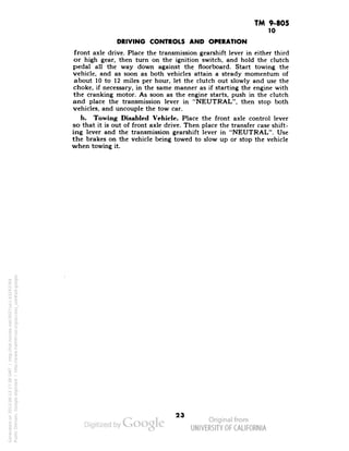 TM 9-805 
10 
DRIVING CONTROLS AND OPERATION 
front axle drive. Place the transmission gearshift lever in either third 
or high gear, then turn on the ignition switch, and hold the clutch 
pedal all the way down against the floorboard. Start towing the 
vehicle, and as soon as both vehicles attain a steady momentum of 
about 10 to 12 miles per hour, let the clutch out slowly and use the 
choke, if necessary, in the same manner as if starting the engine with 
the cranking motor. As soon as the engine starts, push in the clutch 
and place the transmission lever in "NEUTRAL", then stop both 
vehicles, and uncouple the tow car. 
b. Towing Disabled Vehicle. Place the front axle control lever 
so that it is out of front axle drive. Then place the transfer case shift-ing 
lever and the transmission gearshift lever in "NEUTRAL". Use 
the brakes on the vehicle being towed to slow up or stop the vehicle 
when towing it. 
Generated on 2013-06-13 17:38 GMT / http://hdl.handle.net/2027/uc1.b3243764 
Public Domain, Google-digitized / http://www.hathitrust.org/access_use#pd-google 
 