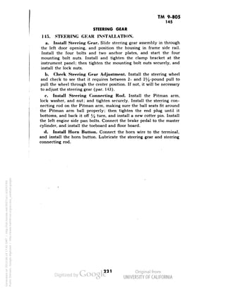 TM 9-805 
145 
STEERING GEAR 
"145. STEERING GEAR INSTALLATION. 
a. Install Steering Gear. Slide steering gear assembly in through 
the left door opening, and position the housing in frame side rail. 
Install the four bolts and two anchor plates, and start the four 
mounting bolt nuts. Install and tighten the clamp bracket at the 
instrument panel; then tighten the mounting bolt nuts securely, and 
install the lock nuts. 
b. Cheek Steering Gear Adjustment. Install the steering wheel 
and check to see that it requires between 2- and 2%-pound pull to 
pull the wheel through the center position. If not, it will be necessary 
to adjust the steering gear (par. 143). 
c. Install Steering Connecting Rod. Install the Pitman arm, 
lock washer, and nut; and tighten securely. Install the steering con-necting 
rod on the Pitman arm, making sure the ball seats fit around 
the Pitman arm ball properly; then tighten the end plug until it 
bottoms, and back it off % turn, and install a new cotter pin. Install 
the left engine side pan bolts. Connect the brake pedal to the master 
cylinder, and install the toeboard and floor board. 
d. Install Horn Button. Connect the horn wire to the terminal, 
and install the horn button. Lubricate the steering gear and steering 
connecting rod. 
221 
Generated on 2013-06-14 17:42 GMT / http://hdl.handle.net/2027/uc1.b3243764 
Public Domain, Google-digitized / http://www.hathitrust.org/access_use#pd-google 
 