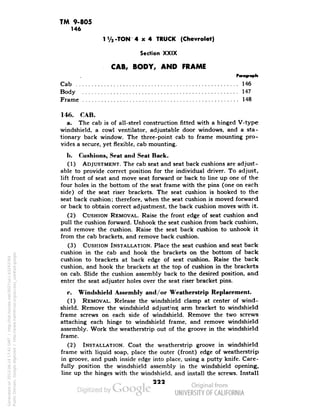 TM 9-805 
146 
1 V2-TON 4 x 4 TRUCK (Chevrolet) 
Section XXIX 
CAB, BODY, AND FRAME 
Cab 146 
Body 147 
Frame 148 
146. CAB. 
a. The cab is of all-steel construction fitted with a hinged V-type 
windshield, a cowl ventilator, adjustable door windows, and a sta-tionary 
back window. The three-point cab to frame mounting pro-vides 
a secure, yet flexible, cab mounting. 
b. Cushions, Seat and Seat Back. 
(1) ADJUSTMENT. The cab seat and seat back cushions are adjust-able 
to provide correct position for the individual driver. To adjust, 
lift front of seat and move seat forward or back to line up one of the 
four holes in the bottom of the seat frame with the pins (one on each 
side) of the seat riser brackets. The seat cushion is hooked to the 
seat back cushion; therefore, when the seat cushion is moved forward 
or back to obtain correct adjustment, the back cushion moves with it. 
(2) CUSHION REMOVAL. Raise the front edge of seat cushion and 
pull the cushion forward. Unhook the seat cushion from back cushion, 
and remove the cushion. Raise the seat back cushion to unhook it 
from the cab brackets, and remove back cushion. 
(3) CUSHION INSTALLATION. Place the seat cushion and seat back 
cushion in the Cab and hook the brackets on the bottom of back 
cushion to brackets at back edge of seat cushion. Raise the back 
cushion, and hook the brackets at the top of cushion in the brackets 
on cab. Slide the cushion assembly back to the desired position, and 
enter the seat adjuster holes over the seat riser bracket pins. 
c. Windshield Assembly and/or Weatherstrip Replacement. 
(1) REMOVAL. Release the windshield clamp at center of wind-shield. 
Remove the windshield adjusting arm bracket to windshield 
frame screws on each side of windshield. Remove the two screws 
attaching each hinge to windshield frame, and remove windshield 
assembly. Work the weatherstrip out of the groove in the windshield 
frame. 
(2) INSTALLATION. Coat the weatherstrip groove in windshield 
Generated on 2013-06-14 17:41 GMT / http://hdl.handle.net/2027/uc1.b3243764 
Public Domain, Google-digitized / http://www.hathitrust.org/access_use#pd-google 
frame with liquid soap, place the outer (front) edge of weatherstrip 
in groove, and push inside edge into place, using a putty knife. Care-fully 
position the windshield assembly in the windshield opening, 
line up the hinges with the windshield, and install the screws. Install 
222 
 
