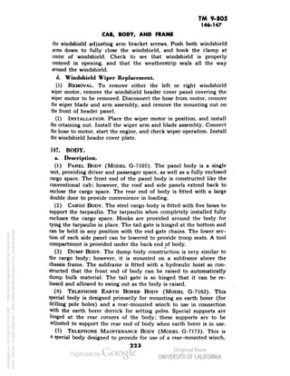 TM 9-805 
146-147 
CAB, BODY, AND FRAME 
the windshield adjusting arm bracket screws. Push both windshield 
arms down to fully close the windshield, and hook the clamp at 
center of windshield. Check to see that windshield is properly 
centered in opening, and that the weatherstrip seals all the way 
around the windshield. 
d. Windshield Wiper Replacement. 
(1) REMOVAL. To remove either the left or right windshield 
wiper motor, remove the windshield header cover panel covering the 
wiper motor to be removed. Disconnect the hose from motor, remove 
the wiper blade and arm assembly, and remove the mounting nut on 
the front of header panel. 
(2) INSTALLATION. Place the wiper motor in position, and install 
the retaining nut. Install the wiper arm and blade assembly. Connect 
the hose to motor, start the engine, and check wiper operation. Install 
the windshield header cover plate. 
147. BODY. 
a. Description. 
(1) PANEL BODY (MODEL G-7105). The panel body is a single 
Unit, providing driver and passenger space, as well as a fully enclosed 
cargo space. The front end of the panel body is constructed like the 
conventional cab; however, the roof and side panels extend back to 
enclose the cargo space. The rear end of body is fitted with a large 
double door to provide convenience in loading. 
(2) CARGO BODY. The steel cargo body is fitted with five bows to 
support the tarpaulin. The tarpaulin when completely installed fully 
encloses the cargo space. Hooks are provided around the body for 
tying the tarpaulin in place. The tail gate is hinged at the bottom and 
can be held in any position with the end gate chains. The lower sec-tion 
of each side panel can be lowered to provide troop seats. A tool 
compartment is provided under the back end of body. 
(3) DUMP BODY. The dump body construction is very similar to 
the cargo body; however, it is mounted on a subframe above the 
chassis frame. The subframe is fitted with a hydraulic hoist so con-structed 
that the front end of body can be raised to automatically 
dump bulk material. The tail gate is so hinged that it can be re-leased 
and allowed to swing out as the body is raised. 
Generated on 2013-06-14 17:41 GMT / http://hdl.handle.net/2027/uc1.b3243764 
Public Domain, Google-digitized / http://www.hathitrust.org/access_use#pd-google 
(4) TELEPHONE EARTH BORER BODY (MODEL G-7163). This 
special body is designed primarily for mounting an earth borer (for 
drilling pole holes) and a rear-mounted winch to use in connection 
with the earth borer derrick for setting poles. Special supports are 
hinged at the rear corners of the body; these supports are to be 
adjusted to support the rear end of body when earth borer is in use. 
(5) TELEPHONE MAINTENANCE BODY (MODEL G-7173). This is 
a special body designed to provide for use of a rear-mounted winch, 
223 
 