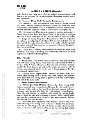 TM 9-805 
147-148 
1V2-TON 4x4 TRUCK (Chevrolet) 
pole derrick, and wire reels. Special lockers, compartments, and 
brackets are provided for carrying standard lineman's supplies, tools, 
and equipment. 
1». Cargo or Dump Body Tarpaulin Replacement. 
(1) REMOVAL. Untie the tarpaulin ropes from the hooks around 
the body. Remove tarpaulin assembly. Untie the front and rear 
curtains and remove them. Fold or roll the tarpaulin and end curtains. 
Do not leave the tarpaulin folded or rolled unless thoroughly dry. 
(2) INSTALLATION. Place the end curtains in position, and properly 
fasten them to end bows and body. Place the tarpaulin in position 
over top of body bows, and tie the ropes securely to hooks on body. 
c. Cargo or Dump Body Bows Replacement. Remove tarpaulin 
as explained in subparagrahp b above. Lift the complete top bow or 
bows out of the stake assemblies. Remove the eight bolts to separate 
the upper bow, side bows, and corner assemblies. Reverse this proce-dure 
when installing. 
d. Troop Seat Assembly Replacement. Remove the bolts that 
attach the seat hinge to the body, and remove the seat. Place the seat 
in position, and install the hinge bolts. 
148. FRAME. 
a. Description. The chassis frame is composed of heavy channel 
steel side rails having heavy cross members and brackets riveted to 
the side rails. A frame extension at the front end provides a mount-ing 
for the front bumper as well as the winch, on some models. A 
special reinforcement at the back end of frame provides for the 
mounting of a pintle hook. 
b. Towing Hook Replacement. Remove the three bolts that 
attach either towing hook to frame and front bumper, and remove 
hook. Place the new towing hook in position on frame and bumper, 
and install the three bolts. 
c. Front Bumper Replacement. 
(1) WINCH EQUIPPED MODELS. Remove the three towing hook 
bolts on each side and remove hooks. Remove the two winch support 
to bumper bolts, and cut the head from the four bumper to frame 
extension rivets on each side. Drive the rivets out and remove bumper. 
Place the new bumper in position, and install the towing hooks 
Generated on 2013-06-14 17:41 GMT / http://hdl.handle.net/2027/uc1.b3243764 
Public Domain, Google-digitized / http://www.hathitrust.org/access_use#pd-google 
loosely. Start the two winch support to bumper bolts. Install bolts, 
nuts, and lock washers where the eight rivets were removed. Tighten 
all attaching bolt nuts securely. 
(2) VEHICLES NOT EQUIPPED WITH WINCH. Remove the three 
bolts attaching each towing hook and remove hooks. Cut the heads 
from the six attaching rivets at each frame member, drive out the 
rivets, and remove the bumper. Remove the two rivets that attach 
224 
 