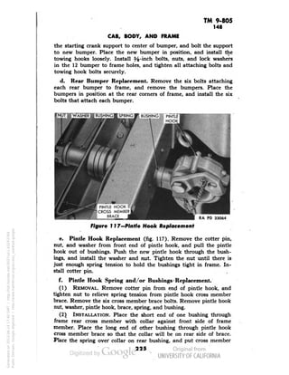 TM 9-805 
148 
CAB, BODY, AND FRAME 
the starting crank support to center of bumper, and bolt the support 
to new bumper. Place the new bumper in position, and install the 
towing hooks loosely. Install ffc-inch bolts, nuts, and lock washers 
in the 12 bumper to frame holes, and tighten all attaching bolts and 
towing hook bolts securely. 
d. Rear Bumper Replacement. Remove the six bolts attaching 
each rear bumper to frame, and remove the bumpers. Place the 
bumpers in position at the rear corners of frame, and install the six 
bolts that attach each bumper. 
tNliTWWASHER i 
SPRING m BUSHING PINT 
PINTLE HOOK • 
CROSS MEMBER 
BRACE 
RA PD 33064 
Figure 117—Pintle Hook Replacement 
e. Pintle Hook Replacement (fig. 117). Remove the cotter pin, 
nut, and washer from front end of pintle hook, and pull the pintle 
hook out of bushings. Push the new pintle hook through the bush-ings, 
and install the washer and nut. Tighten the nut until there is 
just enough spring tension to hold the bushings tight in frame. In-stall 
cotter pin. 
f. Pintle Hook Spring and/or Bushings > Replacement. 
(1) REMOVAL. Remove cotter pin from end of pintle hook, and 
tighten nut to relieve spring tension from pintle hook cross member 
brace. Remove the six cross member brace bolts. Remove pintle hook 
nut, washer, pintle hook, brace, spring, and bushing. 
(2) INSTALLATION. Place the short end of one bushing through 
frame rear cross member with collar against front side of frame 
member. Place the long end of other bushing through pintle hook 
cross member brace so that the collar will be on rear side of brace. 
Place the spring over collar on rear bushing, and put cross member 
225 
Generated on 2013-06-14 17:40 GMT / http://hdl.handle.net/2027/uc1.b3243764 
Public Domain, Google-digitized / http://www.hathitrust.org/access_use#pd-google 
 