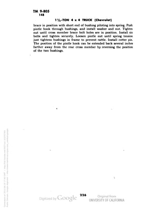 TM 9-805 
148 
1V2-TON 4x4 TRUCK (Chevrolet) 
brace in position with short end of bushing piloting into spring. Push 
pintle hook through bushings, and install washer and nut. Tighten 
nut until cross member brace bolt holes are in position. Install six 
bolts and tighten securely. Loosen pintle nut until spring tension 
just tightens bushings in frame to prevent rattle. Install cotter pin. 
The position of the pintle hook can be extended back several inches 
farther away from the rear cross member by reversing the position 
of the two bushings. 
226 
Generated on 2013-06-14 17:40 GMT / http://hdl.handle.net/2027/uc1.b3243764 
Public Domain, Google-digitized / http://www.hathitrust.org/access_use#pd-google 
 