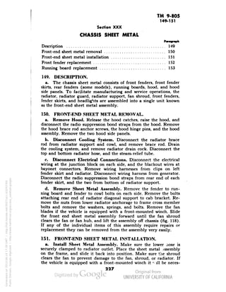 TM 9-805 
149-151 
Section XXX 
CHASSIS SHEET METAL 
^ a 
rarofrapn 
Description 149 
Front-end sheet metal removal 150 
Front-end sheet metal installation 151 
Front fender replacement 152 
Running board replacement .' 153 
149. DESCRIPTION. 
a. The chassis sheet metal consists of front fenders, front fender 
skirts, rear fenders (some models), running boards, hood, and hood 
side panels. To facilitate manufacturing and service operations, the 
radiator, radiator guard, radiator support, fan shroud, front fenders, 
fender skirts, and headlights are assembled into a single unit known 
as the front-end sheet metal assembly. 
150. FRONT-END SHEET METAL REMOVAL. 
a. Remove Hood. Release the hood catches, raise the hood, and 
disconnect the radio suppression bond straps from the hood. Remove 
the hood brace rod anchor screws, the hood hinge pins, and the hood 
assembly. Remove the two hood side panels. 
b. Disconnect Cooling System. Disconnect the radiator brace 
rod from radiator support and cowl, and remove brace rod. Drain 
the cooling system, and remove radiator drain cock. Disconnect the 
top and bottom radiator hose, and the steam, relief tube. 
c. Disconnect Electrical Connections. Disconnect the electrical 
wiring at the junction block on each side, and the blackout wires at 
bayonet connectors. Remove wiring harnesses from clips on left 
fender skirt and radiator. Disconnect wiring harness from generator. 
Disconnect the radio suppression bond straps from rear end of each 
fender skirt, and the two from bottom of radiator support. 
d. Remove Sheet Metal Assembly. Remove the fender to run-ning 
board and fender to cowl bolts on each side. Remove the bolts 
attaching rear end of radiator diagonal support to cab bracket. Re-move 
the nuts from lower radiator anchorage to frame cross member 
bolts and remove the washers, springs, and bolts. Remove the fan 
blades if the vehicle is equipped with a front-mounted winch. Slide 
Generated on 2013-06-14 17:39 GMT / http://hdl.handle.net/2027/uc1.b3243764 
Public Domain, Google-digitized / http://www.hathitrust.org/access_use#pd-google 
the front end sheet metal assembly forward until the fan shroud 
clears the fan or fan hub, and lift the assembly off chassis (fig. 118). 
If any of the individual items of this assembly require repairs or 
replacement they can be removed from the assembly very easily. 
151. FRONT-END SHEET METAL INSTALLATION. 
a. Install Sheet Metal Assembly. Make sure the lower nose is 
securely clamped to radiator outlet. Place the sheet metal .issembly 
on the frame, and slide it back into position. Make sure the shroud 
clears the fan to prevent damage to the fan, shroud, or radiator. If 
the vehicle is equipped with a front-mounted winch it ''ill be neces- 
227 
 