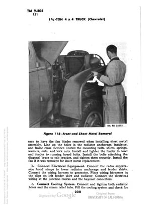 TM 9-805 
151 
1V2-TON 4x4 TRUCK (Chevrolet) 
RA PD 33112 
Figure 118—Front-end Sheet Metal Removal 
sary to have the fan blades removed when installing sheet metal 
assembly. Line up the holes in the radiator anchorage, insulator, 
and frame cross member. Install the mounting bolts, shims, springs, 
washers, nuts, and lock nuts. Install and tighten the fender to cowl 
and fender to running board bolts. Install the bolts attaching the 
diagonal brace to cab bracket, and tighten them securely. Install the 
fan if it was removed for sheet metal replacement. 
b. Connect Electrical Equipment. Connect the radio suppres-sion 
bond straps to lower radiator anchorage and fender skirts. 
Connect the wiring harness to generator. Place wiring harnesses in 
the clips on left fender skirt and radiator. Connect the electrical 
wiring at the junction blocks and the bayonet connectors. 
c. Connect Cooling System. Connect and tighten both radiator 
hoses and the steam relief tube. Fill the cooling system and check for 
228 
Generated on 2013-06-14 17:39 GMT / http://hdl.handle.net/2027/uc1.b3243764 
Public Domain, Google-digitized / http://www.hathitrust.org/access_use#pd-google 
 