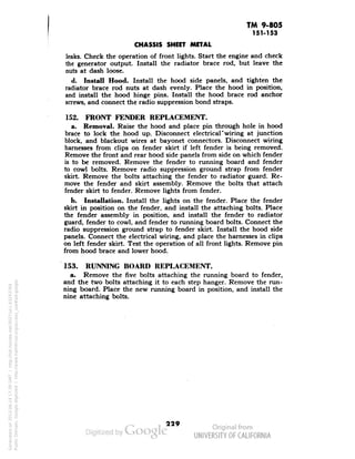 TM 9-805 
151-153 
CHASSIS SHEET METAL 
leaks. Check the operation of front lights. Start the engine and check 
the generator output. Install the radiator brace rod, but leave the 
nuts at dash loose. 
d. Install Hood. Install the hood side panels, and tighten the 
radiator brace rod nuts at dash evenly. Place the hood in position, 
and install the hood hinge pins. Install the hood brace rod anchor 
screws, and connect the radio suppression bond straps. 
152. FRONT FENDER REPLACEMENT. 
a. Removal. Raise the hood and place pin through hole in hood 
brace to lock the hood up. Disconnect electrical*wiring at junction 
block, and blackout wires at bayonet connectors. Disconnect wiring 
harnesses from clips on fender skirt if left fender is being removed. 
Remove the front and rear hood side panels from side on which fender 
is to be removed. Remove the fender to running board and fender 
to cowl bolts. Remove radio suppression ground strap from fender 
skirt. Remove the bolts attaching the fender to radiator guard. Re-move 
the fender and skirt assembly. Remove the bolts that attach 
fender skirt to fender. Remove lights from fender. 
b. Installation. Install the lights on the fender. Place the fender 
skirt in position on the fender, and install the attaching bolts. Place 
the fender assembly in position, and install the fender to radiator 
guard, fender to cowl, and fender to running board bolts. Connect the 
radio suppression ground strap to fender skirt. Install the hood side 
panels. Connect the electrical wiring, and place the harnesses in clips 
on left fender skirt. Test the operation of all front lights. Remove pin 
from hood brace and lower hood. 
153. RUNNING BOARD REPLACEMENT. 
a. Remove the five bolts attaching the running board to fender, 
and the two bolts attaching it to each step hanger. Remove the run-ning 
board. Place the new running board in position, and install the 
nine attaching bolts. 
229 
Generated on 2013-06-14 17:39 GMT / http://hdl.handle.net/2027/uc1.b3243764 
Public Domain, Google-digitized / http://www.hathitrust.org/access_use#pd-google 
 