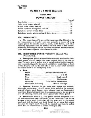 TM 9-805 
154-155 
1 '/a -TON 4x4 TRUCK (Chevrolet) 
Section XXXI 
POWER TAKE-OFF 
Description 154 
Hoist drive power take-off • 155 
Winch drive power take-off 156 
Winch and hoist drive power take-off 157 
Telephone service winch drive 158 
Telephone service winch and earth borer drive 159 
154. DESCRIPTION. 
a. The power take-off is an auxiliary gear case (fig. 30) driven by 
the transmission or transfer case, and provides a means of using 
engine power to operate winches, hoists, earth borers, and other 
auxiliary equipment used on certain vehicles. Due to the require-ments 
and mounting of certain auxiliary equipment, several different 
types and makes of power take-offs are required. 
155. HOIST DRIVE POWER TAKE-OFF (Central Fibre 
Products Co.). 
a. Description. This is a transmission-mounted, single-drive, one-speed 
power take-off having the power output shaft at the rear of 
case. The drive gear is shifted into or out of mesh with the transmis-sion 
countershaft gear by the use of a shift lever located just in front 
of the driver's seat on the left side of cab. A drive shaft connects 
the output shaft to the hoist pump shaft. 
b. Data. 
Make Central Fibre Products Co. 
Model 2-B-13 
Type Single speed 
Drive Sliding gear 
Mounting Left side of transmission 
Drive shaft mounting Bronze bushings 
c. Removal. Remove the set screw that retains the universal 
joint yoke on the power take-off output shaft, and slide the universal 
yoke off of drive shaft. Remove cotter pin and clevis pin from control 
lever link. Drain lubricant from transmission, remove the six power 
take-off attaching screws, and remove power take-off and gasket. 
d. Installation. Place a %2"mcn gasket between the power take-off 
Generated on 2013-06-14 17:38 GMT / http://hdl.handle.net/2027/uc1.b3243764 
Public Domain, Google-digitized / http://www.hathitrust.org/access_use#pd-google 
and transmission case, and install the six cap screws. Line up the 
keyway in drive shaft front universal joint yoke with key in output 
shaft, and slide the joint onto shaft. Install the set screw that retains 
the joint to output shaft. Connect the control lever link to shifter 
shaft. Fill the transmission to correct level (par. 28). 
23O 
 
