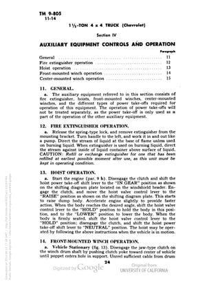 TM 9-805 
11-14 
1 Va -TON 4x4 TRUCK (Chevrolet) 
Section IV 
AUXILIARY EQUIPMENT CONTROLS AND OPERATION 
Paragraph 
General U 
Fire extinguisher operation 12 
Hoist operation 13 
Front-mounted winch operation 14 
Center-mounted winch operation 15 
11. GENERAL. 
a. The auxiliary equipment referred to in this section consists of 
fire extinguisher, hoists, front-mounted winches, center-mounted 
winches, and the different types of power take-offs required for 
operation of this equipment. The operation of power take-offs will 
not be treated separately, as the power take-off is only used as a 
part of the operation of the other auxiliary equipment. 
12. FIRE EXTINGUISHER OPERATION. 
a. Release the spring-type lock, and remove extinguisher from the 
mounting bracket. Turn handle to the left, and work it in and out like 
a pump. Direct the stream of liquid at the base of flame unless used 
on burning liquid. When extinguisher is used on burning liquid, direct 
the stream against inside of liquid container above surface of liquid. 
CAUTION: Refill or exchange extinguisher for one that has been 
refilled at earliest possible moment after use, as this unit must be 
kept in operating condition. 
13. HOIST OPERATION. 
a. Start the engine (par. 9 b). Disengage the clutch and shift the 
hoist power take-off shift lever to the "IN GEAR" position as shown 
on the shifting diagram plate located on the windshield header. En-gage 
the clutch, and move the hoist valve control lever to the 
"RAISE" position as shown on the shifting diagram plate. This starts 
to raise dump body. Accelerate engine slightly to provide faster 
action. When the body reaches the desired angle, shift the hoist valve 
control lever to the "HOLD" position to hold the body in this posi-tion, 
and to the "LOWER" position to lower the body. When the 
body is firmly seated, shift the hoist valve control lever to the 
"HOLD" position; disengage the clutch, and shift the hoist power 
take-off shift lever to "NEUTRAL" position. The hoist may be oper-ated 
by following the above instructions when the vehicle is in motion. 
14. FRONT-MOUNTED WINCH OPERATION. 
a. Vehicle Stationary (fig. 13). Disengage the jaw-type clutch on 
the winch drum shaft by pushing clutch yoke toward center of vehicle 
until poppet enters hole in support. Unreel sufficient cable from drum 
24 
Generated on 2013-06-13 17:38 GMT / http://hdl.handle.net/2027/uc1.b3243764 
Public Domain, Google-digitized / http://www.hathitrust.org/access_use#pd-google 
 