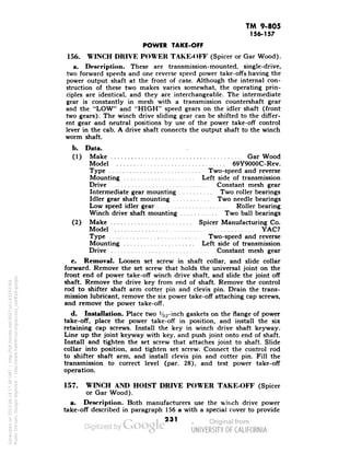 TM 9-805 
156-157 
POWER TAKE-OFF 
156. WINCH DRIVE POWER TAKE-OFF (Spicer or Gar Wood). 
a. Description. These are transmission-mounted, single-drive, 
two forward speeds and one reverse speed power take-offs having the 
power output shaft at the front of case. Although the internal con-struction 
of these two makes varies somewhat, the operating prin-ciples 
are identical, and they are interchangeable. The intermediate 
gear is constantly in mesh with a transmission countershaft gear 
and the "LOW" and "HIGH" speed gears on the idler shaft (front 
two gears). The winch drive sliding gear can be shifted to the differ-ent 
gear and neutral positions by use of the power take-off control 
lever in the cab. A drive shaft connects the output shaft to the winch 
worm shaft. 
b. Data. 
(1) Make . Gar Wood 
Model 69Y9000C-Rev. 
Type Two-speed and reverse 
Mounting Left side of transmission 
Drive Constant mesh gear 
Intermediate gear mounting Two roller bearings 
Idler gear shaft mounting Two needle bearings 
Low speed idler gear Roller bearing 
Winch drive shaft mounting Two ball bearings 
(2) Make Spicer Manufacturing Co. 
Model YAC7 
Type Two-speed and reverse 
Mounting Left side of transmission 
Drive Constant mesh gear 
c. Removal. Loosen set screw in shaft collar, and slide collar 
forward. Remove the set screw that holds the universal joint on the 
front end of power take-off winch drive shaft, and slide the joint off 
shaft. Remove the drive key from end of shaft. Remove the control 
rod to shifter shaft arm cotter pin and clevis pin. Drain the trans-mission 
lubricant, remove the six power take-off attaching cap screws, 
and remove the power take-off. 
d. Installation. Place two ':!L,-inch gaskets on the flange of power 
take-off, place the power take-off in position, and install the six 
Generated on 2013-06-14 17:38 GMT / http://hdl.handle.net/2027/uc1.b3243764 
Public Domain, Google-digitized / http://www.hathitrust.org/access_use#pd-google 
retaining cap screws. Install the key in winch drive shaft keyway. 
Line up the joint keyway with key, and push joint onto end of shaft. 
Install and tighten the set screw that attaches joint to shaft. Slide 
collar into position, and tighten set screw. Connect the control rod 
to shifter shaft arm, and install clevis pin and cotter pin. Fill the 
transmission to correct level (par. 28), and test power take-off 
operation. 
157. WINCH AND HOIST DRIVE POWER TAKE-OFF (Spicer 
or Gar Wood). 
a. Description. Both manufacturers use the winch drive power 
take-off described in paragraph 156 a with a special cover to provide 
231 
 