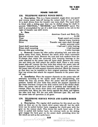 TM 9-805 
158-159 
POWER TAKE-OFF 
158. TELEPHONE SERVICE WINCH DRIVE. 
a. Description. This is a frame-mounted, single-drive one-speed 
and reverse power take-off having the output shaft at rear of case. 
It is shaft driven from the transfer case main shaft. The input shaft 
is fitted with a sliding gear that can be shifted along the shaft to 
provide "NEUTRAL," "REVERSE," and "FORWARD" speed. The 
shift is accomplished by use of a shift lever located in the cab to the 
right of transfer case shift levers. 
b. Data. 
Make :American Coach and Body Co. 
Model A-328 
Type Single speed and reverse 
Mounting Special frame brackets 
Drive Transfer case main shaft through 
double universal joint 
Input shaft mounting 1 ball and 1 roller bearing 
Power shaft mounting 2 ball bearings 
Reverse idler gear mounting 2 roller bearings 
c. Removal. Loosen the idler pulley adjusting bolt, and slide the 
pulley away from chain. Remove the winch drive chain removable 
link and remove chain. Remove the nuts and lock washers from the 
U-clamps that retain the universal joint trunnion bearings in the 
yoke attached to the power take-off input shaft. Remove the cotter 
pin and clevis pin that attach the shifter shaft. Place a jack under 
power take-off; remove the four bolts that attach the power take-off 
support channels to the frame brackets; lower the jack, and remove 
the power take-off with support channels attached. Mark the channels 
so that they can be installed in their original positions. Remove the 
four cap screws that attach the support channels to the power take-off 
case. 
d. Installation. Place the support channels on the power take-off 
assembly according to the marks made when disassembling, and 
install the four cap screws. Place the power take-off assembly in 
position. Install the four bolts that attach the support channels to 
the frame brackets. Connect the shift control rod to the shifter shaft. 
Place the power take-off drive shaft in position and install the U-clamps. 
Generated on 2013-06-14 17:37 GMT / http://hdl.handle.net/2027/uc1.b3243764 
Public Domain, Google-digitized / http://www.hathitrust.org/access_use#pd-google 
Place the winch drive chain over sprockets, and install the 
removable link. Move the idler firmly against the chain, and tighten 
the idler lock bolt. Fill the unit with lubricant (par. 28), and test 
the power take-off operation in all gears. 
159. TELEPHONE SERVICE WINCH AND EARTH BORER 
DRIVE. 
a. Description. The regular shift positions for this winch are the 
same as they are on the winch drive power take-off, but the shift 
lever can be pulled farther back, engaging the clutch gear with the 
gear on the output shaft. This drives the earth borer only. If the 
lever is pulled still farther back, the external teeth on the sliding 
gear engage the back gear on the power shaft, providing drive for 
the winch as well as the earth borer. 
233 
 